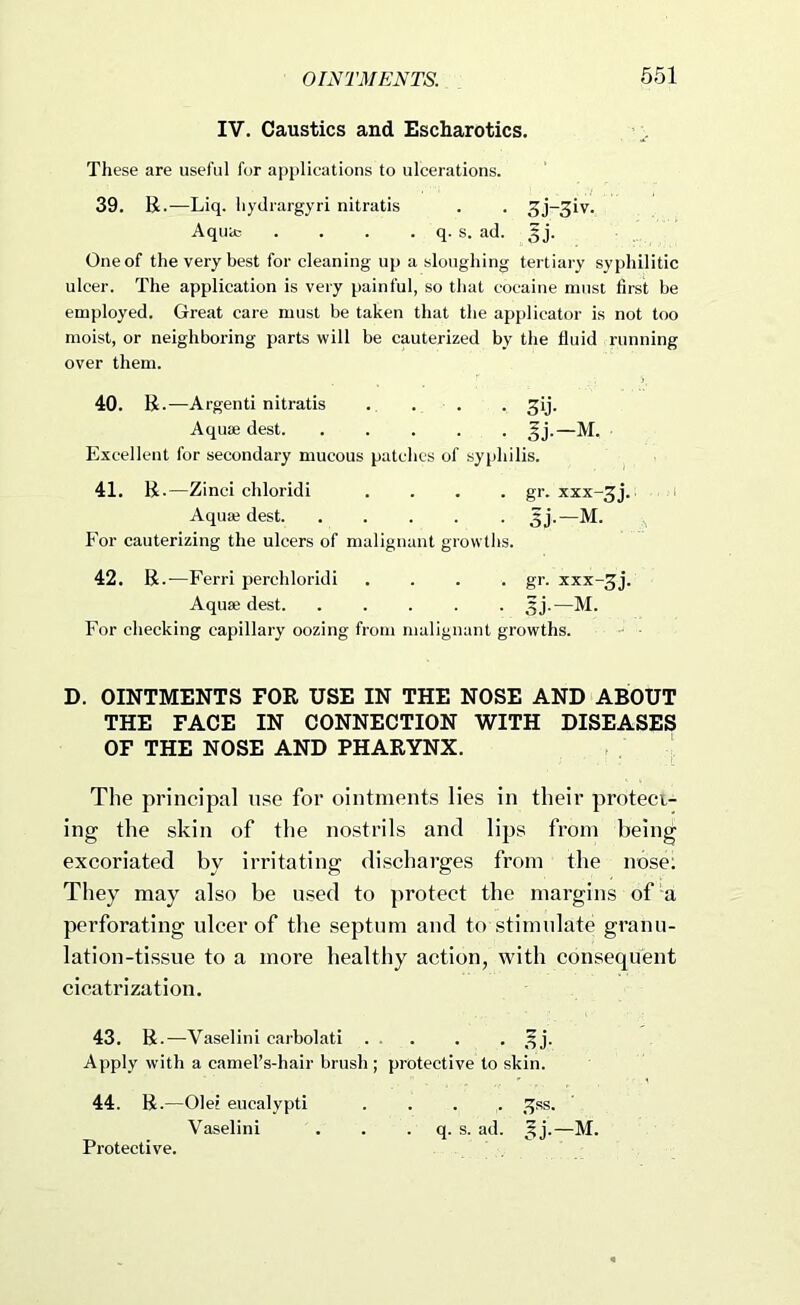 IV. Caustics and Escharotics. These are useful for applications to ulcerations. 39. R.—Liq. hydrargyri nitratis . . 3j-3iv. Aquit: . . . . q. s. ad. One of the very best for cleaning up a sloughing tertiary syphilitic ulcer. The application is very painful, so that cocaine must first be employed. Great care must be taken that the applicator is not too moist, or neighboring parts will be cauterized by the fluid running over them. 40. R.—Argenti nitratis . . . . ^ij. Aquae dest ^j.—M. Excellent for secondary mucous patches of syphilis. 41. R.—Zinci chloridi .... gr. xxx-^j. Aquae dest 5j.—M. For cauterizing the ulcers of malignant growths. 42. R.-—Ferri perchloridi . . . . gr. xxx-^j. Aquae dest. ..... ^j.—M. For checking capillary oozing from malignant growths. D. OINTMENTS FOR USE IN THE NOSE AND ABOUT THE FACE IN CONNECTION WITH DISEASES OF THE NOSE AND PHARYNX. The principal use for ointments lies in their protect- ing the skin of the nostrils and lips from being excoriated by irritating discharges from the nose; They may also be used to ])rotect the margins of a perforating ulcer of the septum and to stimulate granu- lation-tissue to a more healthy action, with consequent cicatrization. 43. R.—Vaselini carbolati . . . . • Apply with a camel’s-hair brush; protective to skin. 44. R .—Olei eucalypti .... !^ss. Vaselini . . . q. s. ad. 5j'.—M. Protective.