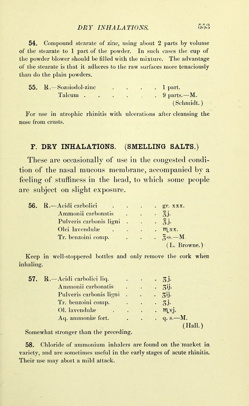54. Compound stearate of zinc, using about 2 parts by volume of the stearate to 1 part of the powder. In such cases the cup of the powder blower should be tilled with the mixture. The advantage of the stearate is that it adheres to the raw surfaces more tenaciously than do the plain powders. 55. H.—Sozoiodol-zinc .... 1 part. Talcum .... , . 9 parts.—M. (Schmidt.) For use in atrophic rhinitis with ulcerations after cleansing the nose from crusts. F. DRY INHALATIONS. (SMELLING SALTS.) These are occasionally of use in the congested condi- tion of the nasal mucous membrane, accompanied by a feeling of stuffiness in the head, to which .some people are subject on slight exposure. 56. R.—Acidi carbolici . . . • gr- xxx. Ammonii carbonatis . . . 5j'. Pulveris carbon is ligni . . • .5 j- Olei lavendulse .... nyxx. Tr. benzoini comp. . . . ^ss.—M. (L. Browne.) Keep in well-stoppered bottles and only remove the cork when inhaling. 57. B .—Acidi carbolici liq. Ammonii carbonatis Pulveris carbonis ligni . Tr. benzoini comp. 01. lavendulse Aq. ammonise fort. Somewhat stronger than the preceding 58. Chloride of ammonium inhalers are found on the market in variety, and are sometimes useful in the early stages of acute rhinitis. Their use may abort a mild attack. • 3.i- ■ .^ij- • 3>.i- • (5j- • m.vj. . . q. s.—M. (Hall.)