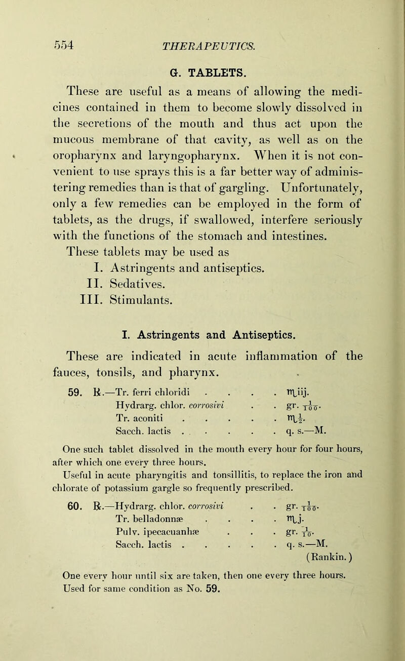 G. TABLETS. These are useful as a means of allowing the medi- cines contained in them to become slowly dissolved in the secretions of the mouth and thus act upon the mucous membrane of that cavity, as well as on the oropharynx and laryngopharynx. When it is not con- venient to use sprays this is a far better way of adminis- tering remedies than is that of gargling. Unfortunately, only a few remedies can be employed in the form of tablets, as the drugs, if swallowed, interfere seriously with the functions of the stomach and intestines. These tablets may be used as I. Astringents and antiseptics. II. Sedatives. III. Stimulants. I. Astringents and Antiseptics. These are indicated in acute inflammation of the fauces, tonsils, and pharynx. 59. R.—^Tr. ferri chloridi Hydrarg. chlor. corrosivi Tr. aconiti Sacch. lactis . • ^iij. • gr- ih- ■ Li . q. s.—M. One such tablet dissolved in the month every hour for four hours, after which one every three hours. Useful in acute pharyngitis and tonsillitis, to replace the iron and chlorate of potassium gargle so frequently prescribed. 60. R.—Hydrarg. chlor. corrosivi Tr. belladonnae Pulv. ipecacuanhse Sacch. lactis . • gr- THTf • gr- To- . q. s.—M. (Rankin.) One every hour until six are taken, then one every three hours. Used for same condition as No. 59.