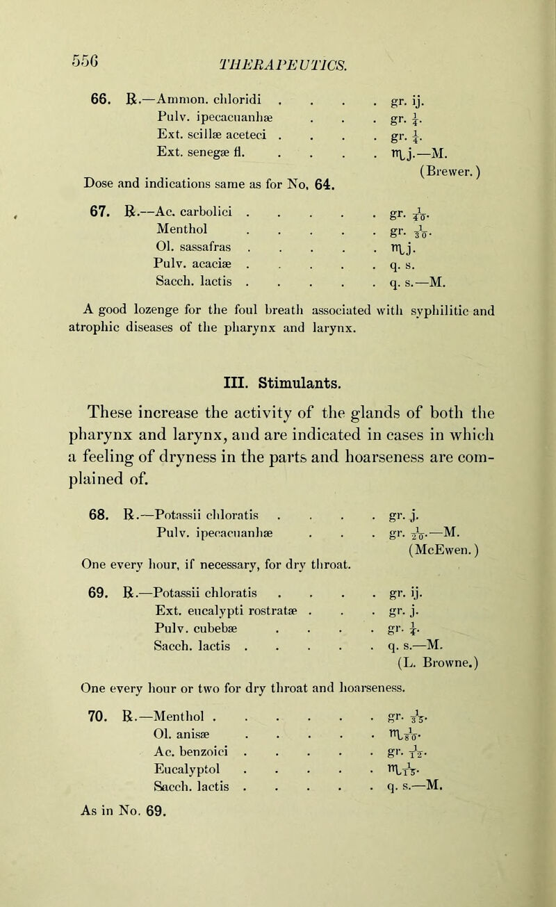 66. R.—Ammon, chloridi • gr- ij- Pulv. ipecacuanhse - gr- i- Ext. scillse aceteci . • gr- i- Ext. senegae fl. . . . - ntj.—M. (Brewer. Dose and indications same as for No, 64. 67. R.—Ac. carbolic! .... • gr- ?V- Menthol .... - gr- ^0- 01. sassafras .... - nij- Pulv. acacise .... . q. s. Sacch. lactis .... . q. s.—M. A good lozenge for tlie foul breath associated with syphilitic and atrophic diseases of the pharynx and larynx. III. Stimulants. These increase the activity of the glands of both tlie pharynx and larynx, and are indicated in cases in which a feeling of dryness in the parts and hoarseness are com- plained of. 68. R .—Potassii chloratis Pulv. ipecacuanhse One every hour, if necessary, for dry throat. 69. R .—Potassii chloratis Ext. eucalypti rostratse . Pulv. cubebae Sacch. lactis .... gi'- j- gr. jV—M. (McEwen.) gr- i.i- gr- j- gr- h q. s.—M. (L. Browne.) One every hour or two for dry throat and hoareeness. 70. R.—Menthol gr. yV- 01. anisse riyiV- Ac. benzoici gr. Eucalyptol Sacch. lactis q. s.—M. As in No. 69.