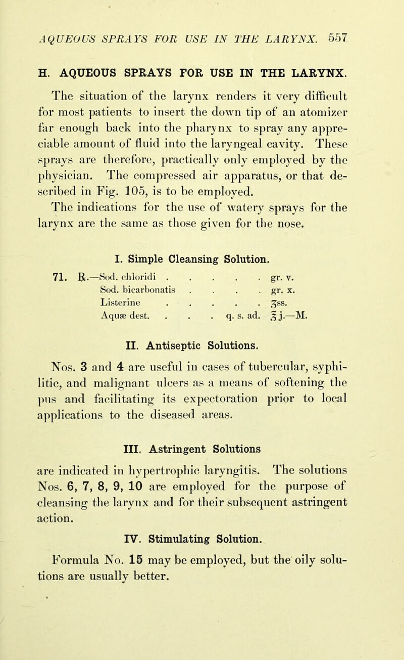 H. AQUEOUS SPRAYS FOR USE IN THE LARYNX. The situation of the larynx renders it very diffieult for most patients to insert the down tip of an atomizer far enough back into the pharynx to spray any appre- ciable amount of fluid into the laryngeal cavity. These sprays are therefore, practically only employed by the physician. The compressed air apparatus, or that de- scribed in Fig. 105, is to be employed. The indications for the use of watery sprays for the larynx are the same as those given for the nose. I. Simple Cleansing Solution. 71. R.—Sod. cliloridi . Sod. bicarl)onatis Listerine Aquae dest. • gr- V. . gr. X. . . ,^ss. q. s. ad. 5j.—M. II. Antiseptic Solutions. Nos. 3 and 4 are useful in cases of tubercular, syphi- litic, and malignant ulcers as a means of softening the pus and facilitating its expectoration prior to local applications to the diseased areas. III. Astringent Solutions are indicated in hypertrophic laryngitis. The solutions Nos. 6, 7, 8, 9, 10 are employed for the purpose of cleansing the larynx and for their subsequent astringent action. IV. Stimulating Solution. Formula No. 15 may be employed, but the oily solu- tions are usually better.