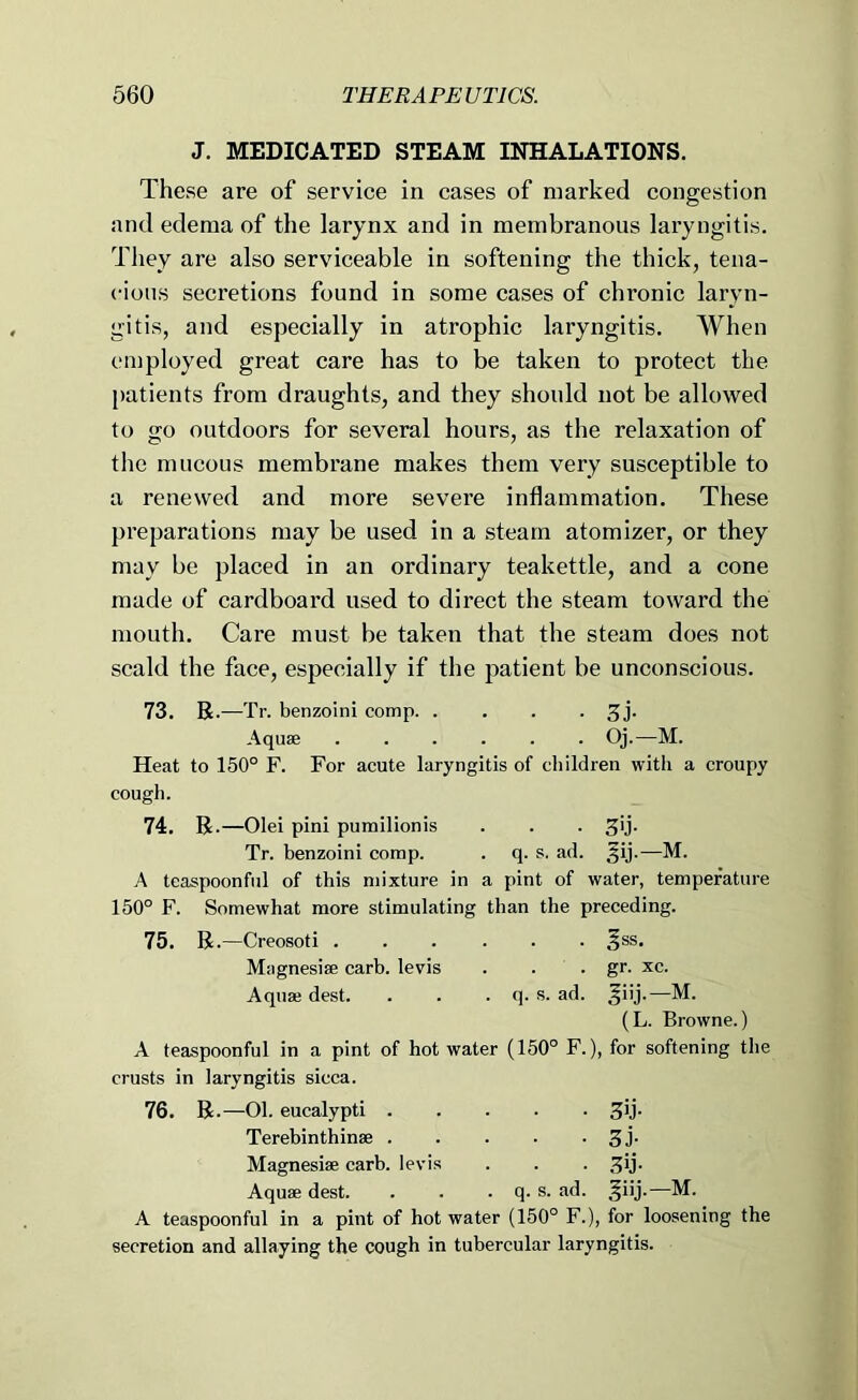 J. MEDICATED STEAM INHALATIONS. These are of service in cases of marked congestion and edema of the larynx and in membranous laryngitis. They are also serviceable in softening the thick, tena- cious secretions found in some cases of chronic laryn- gitis, and especially in atrophic laryngitis. When employed great care has to be taken to protect the patients from draughts, and they should not be allowed to go outdoors for several hours, as the relaxation of the mucous membrane makes them very susceptible to a renewed and more severe inflammation. These preparations may be used in a steam atomizer, or they may be placed in an ordinary teakettle, and a cone made of cardboard used to direct the steam toward the mouth. Care must be taken that the steam does not scald the face, especially if the patient be unconscious. 73. R.—Tr. benzoin! comp 5J- Aquae Oj.—M. Heat to 150° F. For acute laryngitis of children with a croupy cough. 74. R.—Olei pini pumilionis . . . ^ij. Tr. benzoini corap. . q. s. ad. ^ij.—M. A teaspoonful of this mixture in a pint of water, temperature 150° F. Somewhat more stimulating than the preceding. 75. R.—Creosoti ^ss. Magnesise carb. levis . . . gr. xc. Aquai dest. . . . q. s. ad. ^iij.—M. (L. Browne.) A teaspoonful in a pint of hot water (150° F.), for softening the crusts in laryngitis sicca. 76. R.—01. eucalypti SB- Terebinthinse 3J- Magnesi® carb. levis . . . ^ij. Aqu® dest. . . . q. s. ad. ^iij.—M. A teaspoonful in a pint of hot water (150° F.), for loosening the secretion and allaying the cough in tubercular laryngitis.