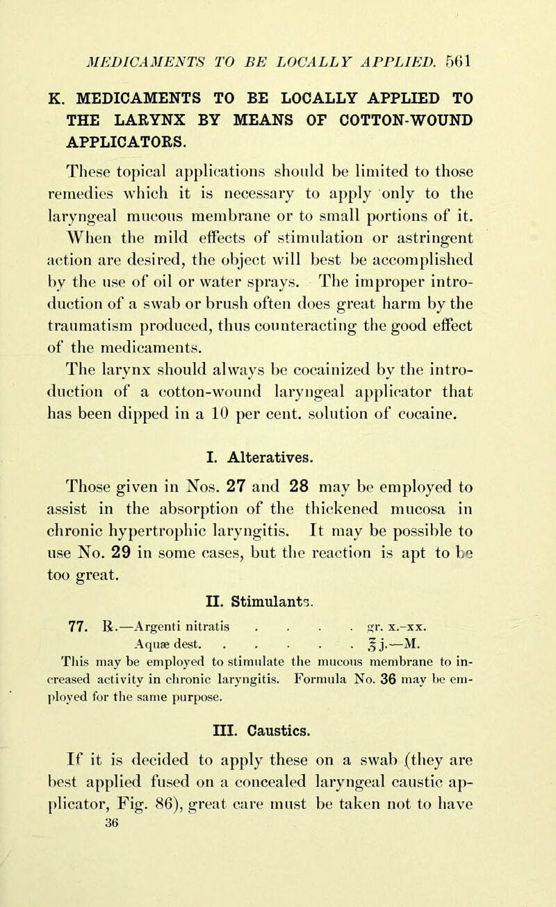 K. MEDICAMENTS TO BE LOCALLY APPLIED TO THE LARYNX BY MEANS OF COTTON-WOUND APPLICATORS. These topical applications should be limited to those remedies which it is necessary to apply only to the laryngeal mucous membrane or to small portions of it. When the mild effects of stimulation or astringent action are desired, the object will best be accomplished by the use of oil or water sprays. The improper intro- duction of a swab or brush often does great harm by the traumatism produced, thus counteracting the good effect of the medicaments. The larynx should always be cocainized by the intro- duction of a cotton-wound laryngeal applicator that has been dipped in a 10 per cent, solution of cocaine. I. Alteratives. Those given in Nos. 27 and 28 may be employed to assist in the absorption of the thickened mucosa in chronic hypertrophic laryngitis. It may be possible to use No. 29 in some cases, but the reaction is apt to be too great. II. Stimulants. 77. B.—Argenti nitratis .... gr. x.-xx. Aquae dest 5j.—M. Tliis may be employed to stimulate the mucous membrane to in- creased activity in chronic laryngitis. Formula No. 36 may be em- ployed for the same purpose. III. Caustics. If it is decided to apply these on a swab .(they are best applied fused on a concealed laryngeal caustic ap- plicator, Fig. 86), great care must be taken not to have 36