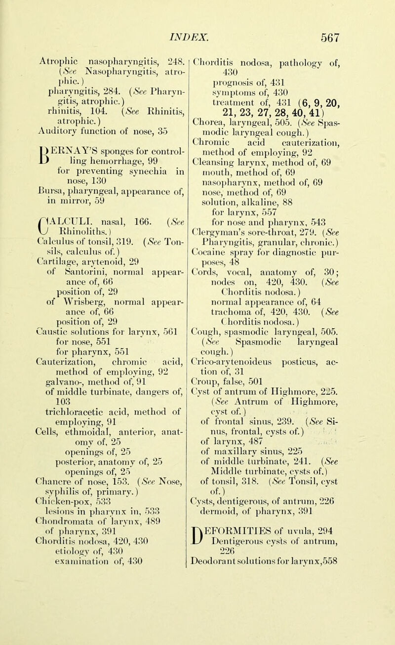 Atrophic nasojiharyngitis, 248. [See Nasopliaiyngitis, atro- [ihic.) pJiaryngitis, 284. {See I’liaryn- giti.s, atrophic.) rhinitis, 104. Rhinitis, atrophic.) jVuditory function of nose, 35 L) ERNAY’S sponges for control- ) ling heniorr hage, 99 tor preventing synechia in nose, 130 l>ni’.sa, pharyngeal, appearance of, in mirror, 59 YIALC^ULl. nasal, 1G6. {See \j Rhinoliths.) Calculus of tonsil, 319. {See Ton- sils, calculus of.) Cartilage, arytenoid, 29 of tSantorini, noiinal appear- ance of. Of) position of, 29 of Wrisberg, normal apjiear- ance of, 60 position of, 29 Caustic solutions for larynx, 501 for nose, 551 for pharynx, 551 Cauterization, chromic acid, method of employing, 92 galvano-, method of, 91 of middle turbinate, dangers of, 103 trichloracetic acid, method of employing, 91 Cells, ethmoidal, anterior, anat- omy of, 25 openings of, 25 posterior, anatomy of, 25 openings of, 25 (diancre of nose, 153. {See Nose, syphilis of, primary.) Chicken-pox, 533 lesions in ])harynx in, 533 Chondromata of larynx, 489 of ))harynx, 391 Chorditis nodosa, 420, 430 etiology of, 430 exajiiination of, 430 Choiditis nodosa, j)athology of, 430 piognosis of, 431 .symptoms of, 430 treatment of, 431 (6, 9, 20, 21, 23, 27, 28, 40, 41) Chorea, laryngeal, 505. (See Spas- modic laryngeal cough.) Chromic acid cauterization, method of employing, 92 Cleansing larynx, method of, 69 mouth, method of, 69 naso])harynx, method of, 69 nose, method of, 69 solution, alkaline, 88 for larynx, 557 for nose and pharynx, 543 Clergyman’s sore-throat, 279. (See Pharyngitis, grantdar, chronic.) Cocaine spray for diagnostic pur- ])oses, 48 Cords, vocal, anatomy of, 30; nodes on, 420, 430. (Nee Chorditis nodosa.) normal ai>pearajice of, 04 trachoma of, 420, 430. (Nee (_ horditis nodosa.) Cough, spasmodic laryngeal, 505. {See Spasmodic laryngeal cough.) Crico-arytenoideus posticus, ac- tion of, 31 Croup, false, 501 Cyst of antrum of Highmore, 225. (Nee Antrum of Highmore, cyst of.) of frontal sinus, 239. (Nee Si- nus, frontal, cysts of.) ' of laiynx, 487 of maxillary .sinus, 225 of middle turbinate, 241. (Nee Middle turbinate, cysts of.) of tonsil, 318. (Nee Tonsil, cyst of.) Cv.sts, dentigerous, of antrum, 226 dermoid, of pharynx, 391 Deformities of uvula, 294 Dentigerous cysts of antrum, 226 Deodorant solutions for lai yn,x,558