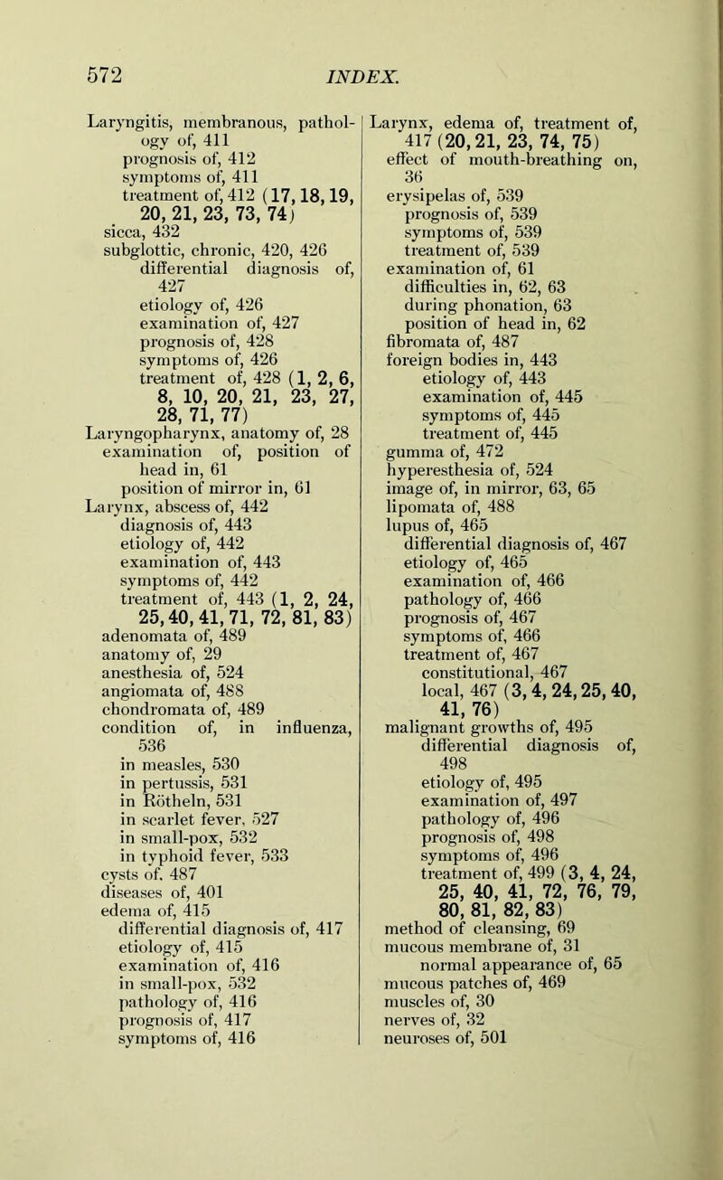 Laryngitis, membranous, pathol- ogy of, 411 prognosis of, 412 symptoms of, 411 treatment of, 412 (17,18,19, 20, 21, 23, 73, 74) sicca, 432 subglottic, chronic, 420, 426 differential diagnosis of, 427 etiology of, 426 examination of, 427 prognosis of, 428 symptoms of, 426 treatment of, 428 (1, 2, 6, 8, 10, 20, 21, 23, 27, 28, 71, 77) Laryngopharynx, anatomy of, 28 examination of, position of head in, 61 position of mirror in, 61 Larynx, abscess of, 442 diagnosis of, 443 etiology of, 442 examination of, 443 symptoms of, 442 treatment of, 443 (1, 2, 24, 25,40,41,71, 72, 81, 83) adenomata of, 489 anatomy of, 29 anesthesia of, 524 angiomata of, 488 chondromata of, 489 condition of, in influenza, 536 in measles, 530 in pertussis, 531 in Rotheln, 531 in scarlet fever, 527 in small-pox, 532 in typhoid fever, 533 cysts of. 487 diseases of, 401 edema of, 415 differential diagnosis of, 417 etiology of, 415 examination of, 416 in small-pox, 532 pathology of, 416 prognosis of, 417 symptoms of, 416 Larynx, edema of, treatment of, 417(20,21, 23, 74, 75) effect of mouth-breathing on, 36 erysipelas of, 539 prognosis of, 539 symptoms of, 539 treatment of, 539 examination of, 61 difficulties in, 62, 63 during phonation, 63 position of head in, 62 fibromata of, 487 foreign bodies in, 443 etiology of, 443 examination of, 445 symptoms of, 445 treatment of, 445 gumma of, 472 hyperesthesia of, 524 image of, in mirror, 63, 65 lipomata of, 488 lupus of, 465 differential diagnosis of, 467 etiology of, 465 examination of, 466 pathology of, 466 prognosis of, 467 symptoms of, 466 treatment of, 467 constitutional, 467 local, 467 ( 3,4, 24,25,40, 41,76) malignant growths of, 495 differential diagnosis of, 498 etiology of, 495 examination of, 497 pathology of, 496 prognosis of, 498 symptoms of, 496 treatment of, 499 ( 3, 4, 24, 25, 40, 41, 72, 76, 79, 80, 81, 82, 83) method of cleansing, 69 mucous membrane of, 31 normal appearance of, 65 mucous patches of, 469 muscles of, 30 nerves of, 32 neuroses of, 501