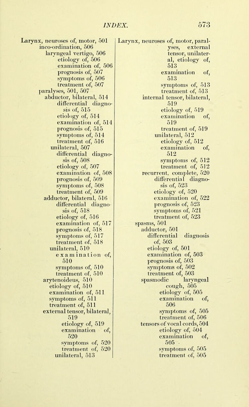 Larynx, neuroses of, motor, 501 inco-ordination, 506 laryngeal vertigo, 506 etiology of, 506 examination of, 506 prognosis of, 507 symptoms of, 506 treatment of, 507 {laralyses, 501, 507 abductor, bilateral, 514 difPerential diagno- sis of, 515 etiology of, 514 exatnination of, 514 prognosis of, 515 symj)toms of, 514 treatment of, 516 unilateral, 507 diflerential diagno- sis of, 508 etiology of, 507 examination of, 508 prognosis of, 509 symptoms of, 508 treatment of, 509 adductor, bilateral, 516 diflerential diagno- sis of, 518 etiology of, 516 examination of, 517 prognosis of, 518 symptoms of, 517 treatment of, 518 unilateral, 510 examination of, 510 symptoms of, 510 treatment of, 510 arytenoideus, 510 etiology of, 510 examination of, 511 symptoms of, 511 treatment of, 511 external tensor, bilateral, 519 etiology of, 519 examination of, 520 symptoms of, 520 treatment of, 520 unilateral, 513 Larynx, neuroses of, motor, paral- yses, external tensor, unilater- al, etiology of, 513 examination of, 513 symptoms of, 513 treatment of, 513 internal tensor, bilateral, 519 etiology of, 519 examination of, 519 treatment of, 519 unilateral, 512 etiology of, 512 examination of, 512 symptoms of, 512 treatment of, 512 recurrent, complete, 520 differential diagno- sis of, 523 etiology of, 520 examination of, 522 prognosis of, 523 symptoms of, 521 treatment of, 523 spasms, 501 adductor, 501 differential diagnosis of, 503 etiology of, 501 examination of, 503 prognosis of, 503 symptoms of, 502 treatment of, 503 spasmodic laryngeal cough, 505 etiology of, 505 examination of, 506 symptoms of, 505 treatment of, 506 tensors of vocal cords, 504 etiology of, 504 examination of, 505 . symptoms of, 505 treatment of, 505