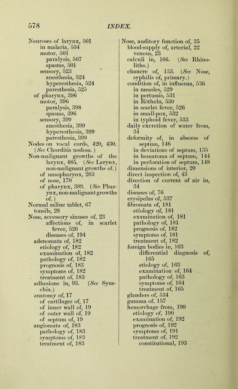 Keuroses of larynx, 501 in malaria, 534 motor, 501 paralysis, 507 spasms, 501 sensory, 523 anesthesia, 524 hyperesthesia, 524 paresthesia, 525 of pharynx, 396 motor, 396 pai-alysis, 398 spasms, 396 sensory, 399 anesthesia, 399 hyperesthesia, 399 paresthesia, 399 Nodes on vocal cords, 420, 430. {See Chorditis nodosa.) Non-malignant growths of the larynx, 485. {See Larynx, non-malignant growths of.) of nasopharynx, 263 of nose, 170 of pharynx, 389. {See Phar- ynx, non-malignant growths of.) _ Normal saline tablet, 67 tonsils, 28 Nose, accessory sinuses of, 23 affections of, in scarlet fever, 526 diseases of, 194 adenomata of, 182 etiology of, 182 examination of, 182, pathology of, 182 prognosis of, 183 symptoms of, 182 treatment of, 183 adhesions in, 93. {See Syne- chia.) anatomy of, 17 of cartilages of, 17 of inner wall of, 19 of outer wall of, 19 of septum of, 19 angiomata of, 183 pathology of, 183 symptoms of, 183 treatment of, 183 Nose, auditory function of, 35 blood-supply of, arterial, 22 venous, 23 calculi in, 166. (Nee Ehino- liths.) chancre of, 153. {See Nose, syphilis of, primary.) condition of, in influenza, 536 in measles, 529 in pertussis, 531 in Kotheln, 530 in scarlet fever, 526 in small-pox, 532 in typhoid fever, 533 daily excretion of water from, 34 deformity of, in abscess of septum, 146 in deviations of septum, 135 in hematoma of septum, 144 in perforation of septum, 148 dimensions of interioi', 20 direct inspection of, 43 direction of current of air in, 34 diseases of, 76 erysipelas of, 537 fibromata of, 181 etiology of, 181 examination of, 181 pathology of, 181 prognosis of, 182 symptoms of, 181 treatment of, 182 foreign bodies in, 163 differential diagnosis of, 165 etiology of, 163 examination of, 164 pathology of, 163 symptoms of, 164 treatment of, 165 glanders of, 534 gumma of, 157 hemorrhage from, 190 etiology of, 190 examination of, 192 prognosis of, 192 symptoms of, 191 treatment of, 192 constitutional, 193