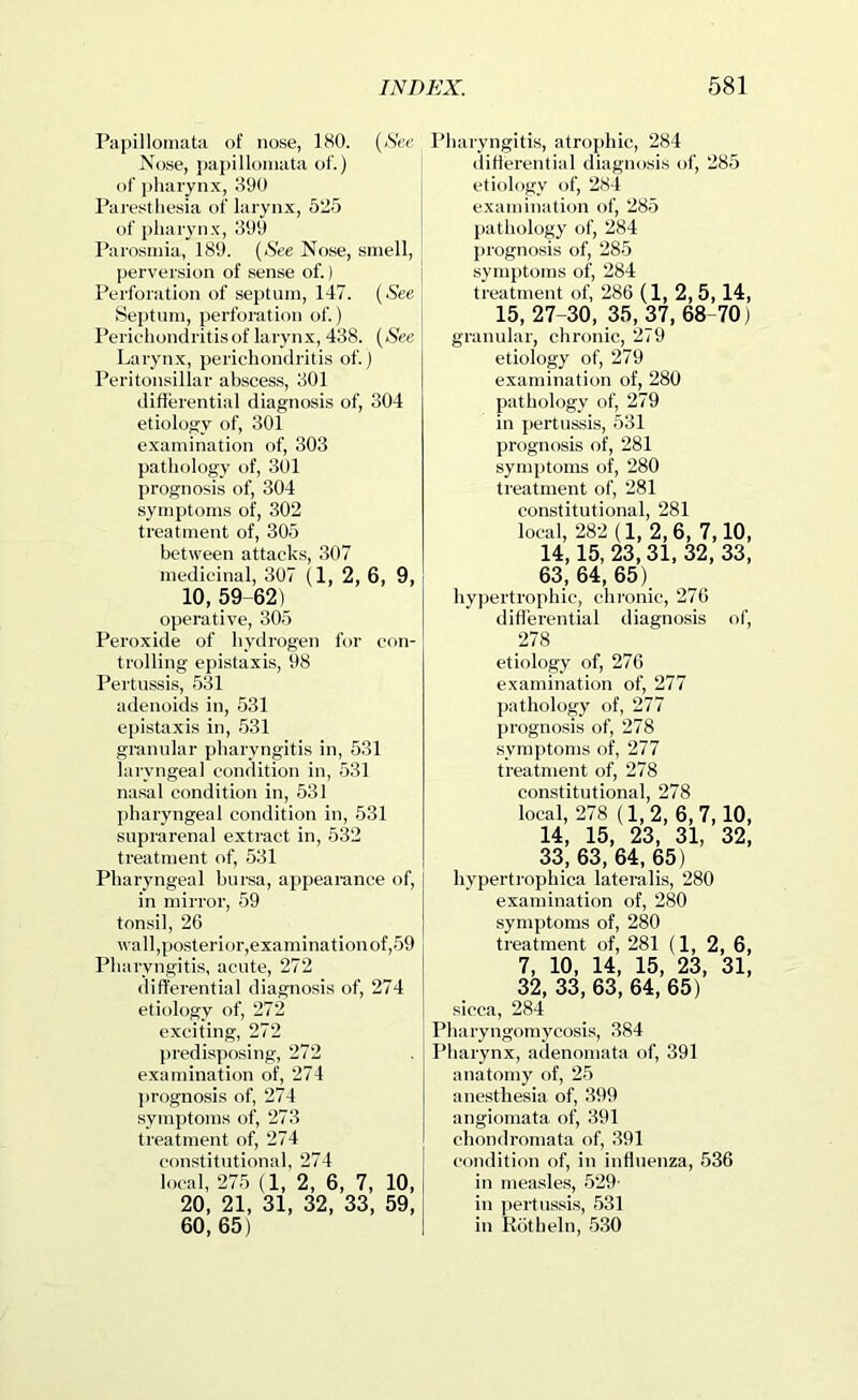 Papillomata of nose, 180. {See Nose, papillomata of.) of pharynx, 390 Paresthesia of larynx, 525 of pharynx, 399 Parosmia, 189. (See Nose, smell, perversion of sense of.) Perforation of septum, 147. {See Septum, perforation of.) Perichondritis of larynx, 438. {See Larynx, perichondritis of.) Peritonsillar abscess, 301 difierential diagnosis of, 304 etiology of, 301 examination of, 303 pathology of, 301 prognosis of, 304 symptoms of, 302 treatment of, 305 between attacks, 307 medicinal, 307 (1, 2, 6, 9, 10, 59 62) operative, 305 Peroxide of hyclrogen for con- trolling epistaxis, 98 Pertussis, 531 adenoids in, 531 epistaxis in, 531 granular pharyngitis in, 531 laryngeal condition in, 531 nasal condition in, 531 pharyngeal condition in, 531 suprarenal extract in, 532 treatment of, 531 Pharyngeal bursa, appearance of, in mirror, 59 tonsil, 26 wall,posterior,examinationof,59 Pharyngitis, acute, 272 differential diagnosis of, 274 etiology of, 272 exciting, 272 predisposing, 272 examination of, 274 ]>rognosis of, 274 symptoms of, 273 treatment of, 274 constitutional, 274 local, 275 (1, 2, 6, 7, 10, 20, 21, 31, 32, 33, 59, 60, 65) Pharyngitis, atrophic, 284 differential diagnosis of, 285 etiology of, 284 examination of, 285 pathology of, 284 prognosis of, 285 symptoms of, 284 treatment of, 286 (1, 2,5, 14, 15, 27-30, 35, 37, 68-70) granular, chronic, 279 etiology of, 279 examination of, 280 pathology of, 279 in pertussis, 531 prognosis of, 281 symptoms of, 280 treatment of, 281 constitutional, 281 local, 282 (1, 2,6, 7,10, 14,15, 23,31, 32, 33, 63,64,65) hypertrophic, chi’onic, 270 differential diagnosis of, 278 etiology of, 27G examination of, 277 pathology of, 277 prognosis of, 278 .symptoms of, 277 treatment of, 278 constitutional, 278 local, 278 (1,2, 6,7,10, 14, 15, 23, 31, 32, 33, 63, 64, 65) hypertrophica lateralis, 280 examination of, 280 symptoms of, 280 treatment of, 281 (1, 2, 6, 7, 10, 14, 15, 23, 31, 32, 33, 63, 64, 65) sicca, 284 Pharyngomycosis, 384 Pharynx, adenomata of, 391 anatomy of, 25 anesthesia of, 399 angiomata of, 391 chondromata of, 391 condition of, in inffnenza, 536 in measles, 529- in pertussis, 531 in Rotheln, 530