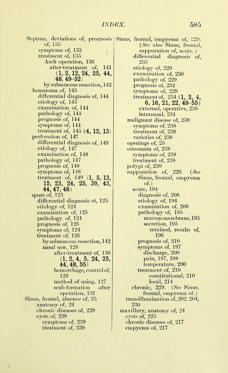 Soptum, deviations of, |)ro.<?nosis of, 18o symiitoms of, 133 treatment of, 135 Ascb operation, 13(3 after-treatment of, 141 (1, 2, 12, 24, 25, 44, 48, 49-52) by submucous resection, 142 liematoma of, 143 differential diagnosis of, 144 etiology of, 143 examination of, 144 pathology of, 143 prognosis of, 144 symptoms of, 144 treatment of, 145 (4, 12, 13) perforation of, 147 differential diagnosis of, 149 etiology of, 147 examination of, 148 pathology of, 147 prognosis of, 149 symptoms of, 148 treatment of, 149 (1, 5, 13, 15, 23, 24, 25, 39, 43, 44, 47, 48) spurs of, 123 differential diagnosis ot, 125 etiology of, 124 examination of, 125 pathology of, 124 prognosis of, 126 symptoms of, 124 treatment of, 126 by submucous resection, 142 nasal saw, 126 after-treatment of, 130 (1, 2, 4, 5, 24, 25, 44, 48, 55) hemorrhage, control of, 129 method of using, 127 scab-formation after operation, 131 Sinus, frontal, absence of, 25 anatomy of, 24 chronic diseases of, 229 cysts of, 2.39 symptoms of, 239 treatment of, 239 Sinus, frontal, empyema of, 229. {See also Sinus, frontal, suppuration of, acute.) differential diagnosis of, 233 etiology of, 229 examination of, 230 pathology of, 229 prognosis of, 234 symptoms of, 229 treatment of, 234 (1, 2, 4, 6, 16, 21, 22, 49-55) external, operative, 236 intranasal, 234 malignant disease of, 238 symptoms of, 238 treatment of, 238 varieties of, 238 openings of, 25 osteomata of, 238 symptoms of, 238 treatment of, 238 polypi of, 230 suppuration of, 229. {See Sinus, frontal, empyema of.) acute, 194 diagnosis of, 208 etiology of, 194 examination of, 200 pathology of, 195 mucous membrane, 195 secretion, 195 retained, results of, 196 prognosis of, 210 symptoms of, 197 discharge, 200 pain, 197, 198 temperature, 200 treatment of, 210 constitutional, 210 local, 214 chronic, 229. {See Sinus, frontal, empyema of.) transillumination of, 202. 204, 230 maxillary, anatomy of, 24 cysts of, 225 chronic diseases of, 217 empyema of, 217