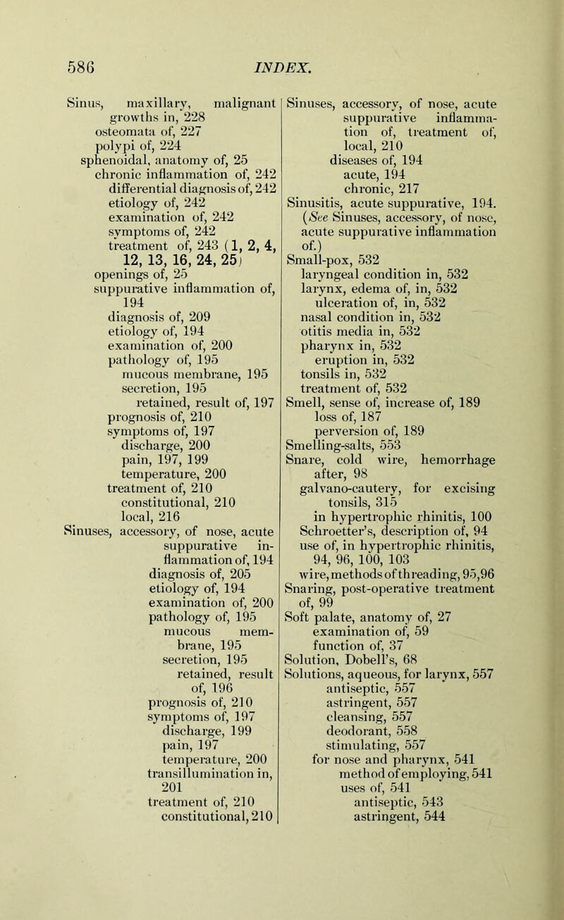 Sinus, maxillary, malignant growths in, 228 osteomata of, 227 polypi of, 224 sphenoidal, anatomy of, 25 chronic inflammation of, 242 differential diagnosis of, 242 etiology of, 242 examination of, 242 symptoms of, 242 treatment of, 243 (1, 2, 4, 12, 13, 16, 24, 25) openings of, 25 suppurative inflammation of, 194 diagnosis of, 209 etiology of, 194 examination of, 200 pathology of, 195 mucous membrane, 195 secretion, 195 retained, result of, 197 prognosis of, 210 symptoms of, 197 discharge, 200 pain, 197, 199 temperature, 200 treatment of, 210 constitutional, 210 local, 216 Sinuses, accessory, of nose, acute suppurative in- flammation of, 194 diagnosis of, 205 etiology of, 194 examination of, 200 pathology of, 195 mucous mem- brane, 195 secretion, 195 retained, result of, 196 prognosis of, 210 symptoms of, 197 discharge, 199 pain, 197 temperature, 200 transillumination in, 201 treatment of, 210 constitutional, 210 Sinuses, accessory, of nose, acute suppurative inflamma- tion of, treatment of, local, 210 diseases of, 194 acute, 194 chronic, 217 Sinusitis, acute suppurative, 194. ((See Sinuses, accessory, of nose, acute suppurative inflammation of.) Small-pox, 532 laryngeal condition in, 532 larynx, edema of, in, 532 ulceration of, in, 532 nasal condition in, 532 otitis media in, 532 pharynx in, 532 eruption in, 532 tonsils in, 532 treatment of, 532 Smell, sense of, increase of, 189 loss of, 187 perversion of, 189 Smelling-salts, 553 Snare, cold wire, hemorrhage after, 98 galvano-cautery, for excising tonsils, 315 in hyperti'ophic rhinitis, 100 Schroetter’s, description of, 94 use of, in hypertrophic rhinitis, 94, 96, 100, 103 wire, methods ofthreading, 95,96 Snaring, post-operative treatment of, 99 Soft palate, anatomy of, 27 examination of, 59 function of, 37 Solution, Dobell’s, 68 Solutions, aqueous, for larynx, 557 antiseptic, 557 astringent, 557 cleansing, 557 deodorant, 558 stimulating, 557 for no.se and pharynx, 541 method of employing, 541 uses of, 541 antiseptic, 543 astringent, 544