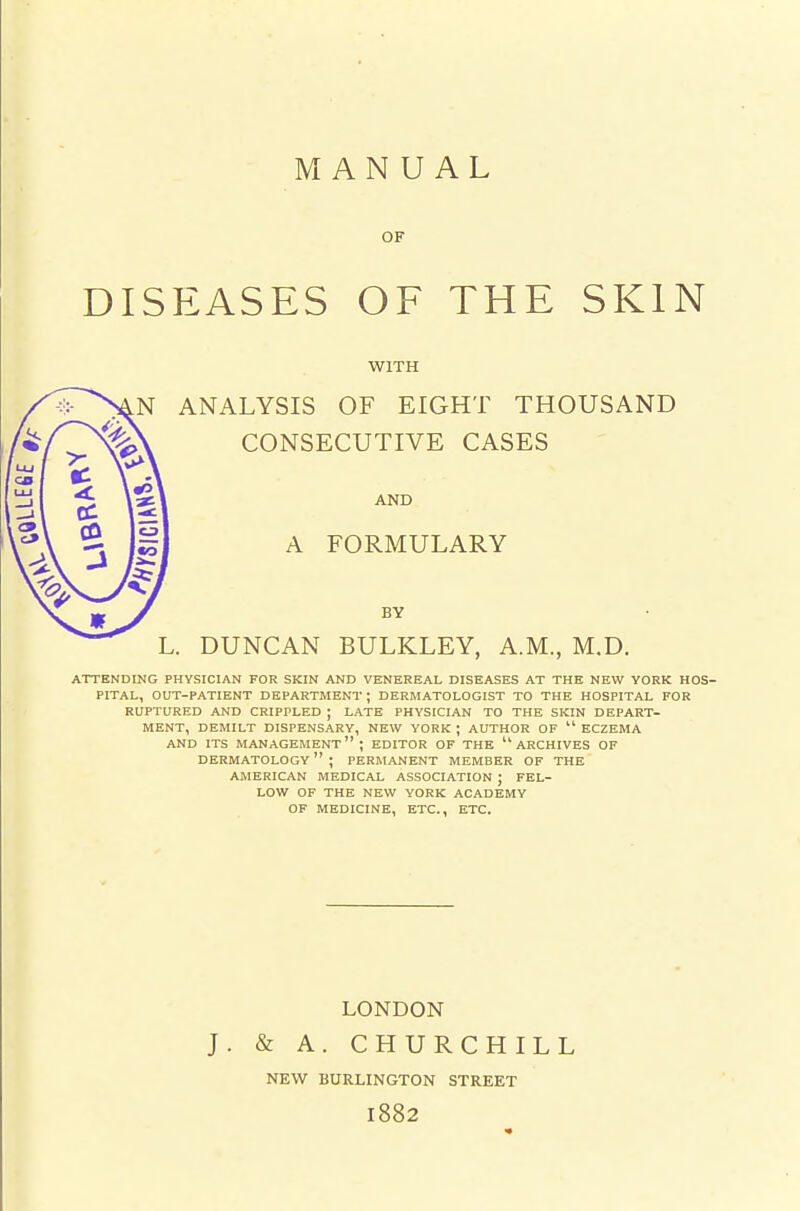 MANUAL OF DISEASES OF THE SKIN WITH ANALYSIS OF EIGHT THOUSAND CONSECUTIVE CASES AND A FORMULARY BY DUNCAN BULKLEY, A.M., M.D. ATTENDING PHYSICIAN FOR SKIN AND VENEREAL DISEASES AT THE NEW YORK HOS- PITAL, OUT-PATIENT DEPARTMENT ; DERMATOLOGIST TO THE HOSPITAL FOR RUPTURED AND CRIPPLED ; LATE PHYSICIAN TO THE SKIN DEPART- MENT, DEMILT DISPENSARY, NEW YORK ; AUTHOR OF  ECZEMA AND ITS management; EDITOR OF THE ARCHIVES OF DERMATOLOGY  ; PERMANENT MEMBER OF THE AMERICAN MEDICAL ASSOCIATION ; FEL- LOW OF THE NEW YORK ACADEMY OP MEDICINE, ETC., ETC. LONDON J. & A. CHURCHILL NEW BURLINGTON STREET 1882