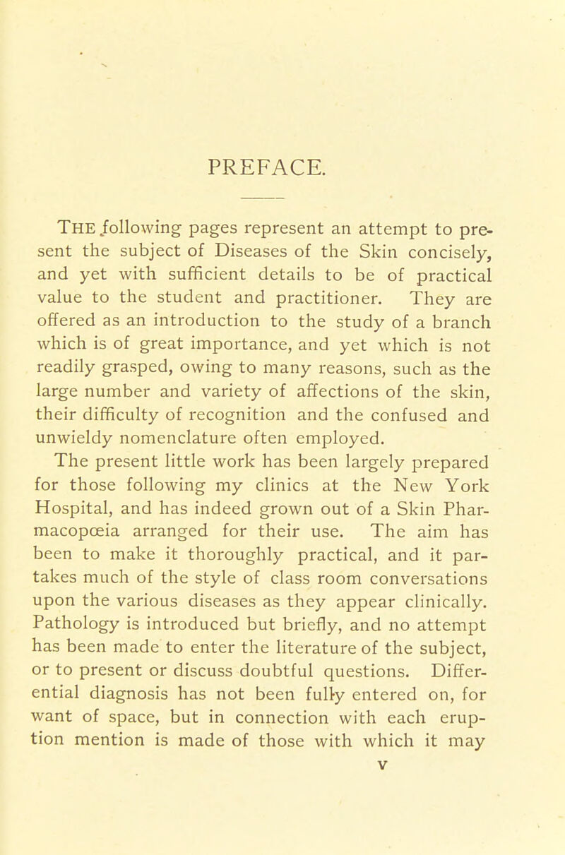 PREFACE. The following pages represent an attempt to pre- sent the subject of Diseases of the Skin concisely, and yet with sufficient details to be of practical value to the student and practitioner. They are offered as an introduction to the study of a branch which is of great importance, and yet which is not readily grasped, owing to many reasons, such as the large number and variety of affections of the skin, their difficulty of recognition and the confused and unwieldy nomenclature often employed. The present little work has been largely prepared for those following my clinics at the New York Hospital, and has indeed grown out of a Skin Phar- macopoeia arranged for their use. The aim has been to make it thoroughly practical, and it par- takes much of the style of class room conversations upon the various diseases as they appear clinically. Pathology is introduced but briefly, and no attempt has been made to enter the literature of the subject, or to present or discuss doubtful questions. Differ- ential diagnosis has not been fully entered on, for want of space, but in connection with each erup- tion mention is made of those with which it may