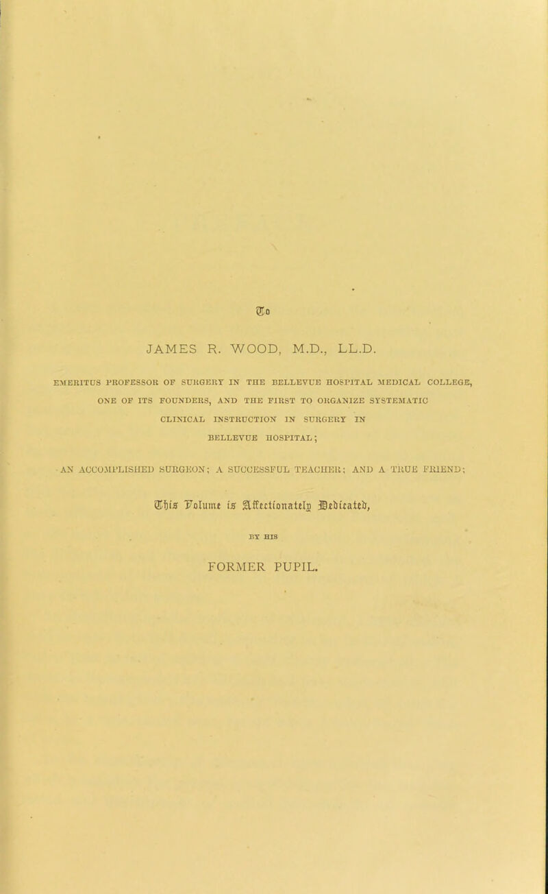 JAMES R. WOOD, M.D., LL.D. EMERITUS PROFESSOR OF SURGERY IN THE BELLEVUE HOSPITAL MEDICAL COLLEGE, ONE OF ITS FOUNDERS, AND THE FIRST TO ORGANIZE SYSTEMATIC CLINICAL INSTRUCTION IN SURGERY IN BELLEVUE HOSPITAL; AN ACCOMPLISHED SURGEON; A SUCCESSFUL TEACHER; AND A TRUE FRIEND; ®i)is Dolinin is glffutionatili) Dt&itaitii, BY HIS FORMER PUPIL,