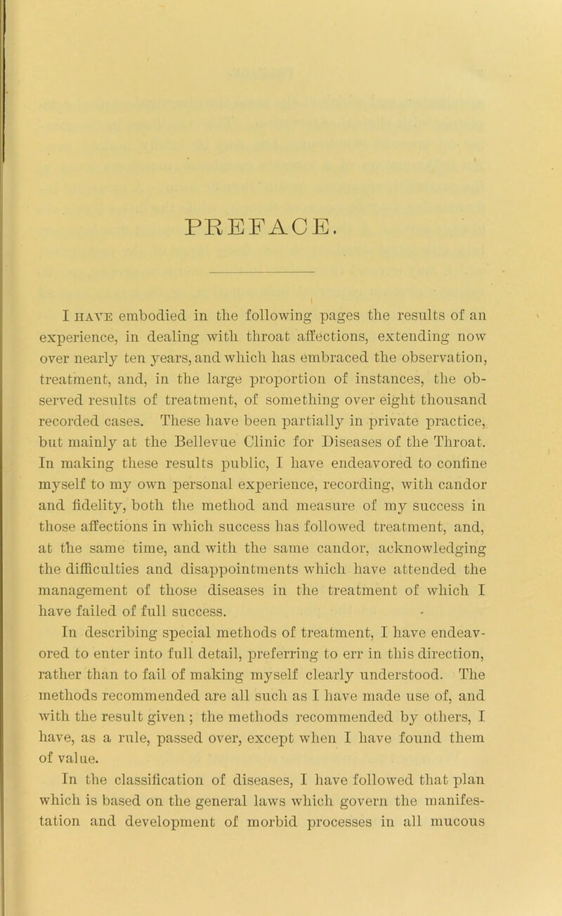 PREFACE. I have embodied in the following pages the results of an experience, in dealing with throat affections, extending now over nearly ten years, and which has embraced the observation, treatment, and, in the large proportion of instances, the ob- served results of treatment, of something over eight thousand recorded cases. These have been partially in private practice, but mainly at the Bellevue Clinic for Diseases of the Throat. In making these results public, I have endeavored to confine myself to my own personal exj^erience, recording, with candor and fidelity, both the method and measure of my success in those affections in which success has followed treatment, and, at the same time, and with the same candor, acknowledging the difficulties and disappointments which have attended the management of those diseases in the treatment of which I have failed of full success. In describing special methods of treatment, I have endeav- ored to enter into full detail, preferring to err in this direction, rather than to fail of making myself clearly understood. The methods recommended are all such as I have made use of, and with the result given ; the methods recommended by others, I have, as a rule, passed over, except when I have found them of value. In the classification of diseases, I have followed that plan which is based on the general laws which govern the manifes- tation and development of morbid processes in all mucous