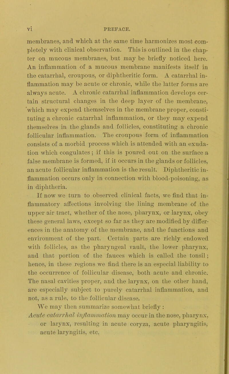 membranes, and which at the same time harmonizes most com- pletely with clinical observation. This is outlined in the chap- ter on mucous membranes, but may be briefly noticed here. An inflammation of a mucous membrane manifests itself in the catarrhal, croupous, or diphtheritic form. A catarrhal in- flammation may be acute or chronic, while the latter forms are always acute. A chronic catarrhal inflammation develops cer- tain structural changes in the deep layer of the membrane, which may expend themselves in the membrane proper, consti- tuting a chronic catarrhal inflammation, or they may expend themselves in the glands and follicles, constituting a chronic follicular inflammation. The croupous form of inflammation consists of a morbid process which is attended with an exuda- tion which coagulates; if this is poured out on the surface a false membrane is formed, if it occurs in the glands or follicles, an acute follicular inflammation is the result. Diphtheritic in- flammation occurs only in connection with blood-poisoning, as in diphtheria. If now we turn to observed clinical facts, we find that in- flammatory affections involving the lining membrane of the upper air tract, whether of the nose, pharynx, or larynx, obey these general laws, except so far as they are modified b}^ differ- ences in the anatomy of the membrane, and the functions and environment of the part. Certain parts are richly endowed with follicles, as the pharyngeal vault, the lower pharynx, and that portion of the fauces which is called the tonsil; hence, in these regions we find there is an especial liability to the occurrence of follicular disease, both acute and chronic. The nasal cavities proper, and the larynx, on the other hand, are especially subject to purely catarrhal inflammation, and not, as a rule, to the follicular disease. We may then summarize somewhat briefly : Acute catarrhal inflammation may occur in the nose, pharynx, or larynx, resulting in acute coryza, acute pharyngitis, acute laryngitis, etc.