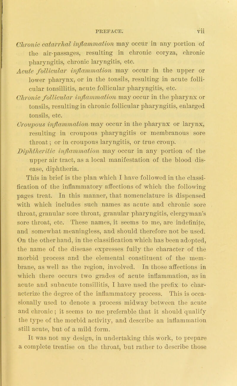 Chronic catarrhal inflammation may occur in any portion of the air-passages, resulting in chronic coryza, chronic pharyngitis, chronic laryngitis, etc. Acute follicular inflammation may occur in the upper or lower pharynx, or in the tonsils, resulting in acute folli- cular tonsillitis, acute follicular pharyngitis, etc. Chronic follicular inflammation may occur in the pharynx or tonsils, resulting in chronic follicular pharyngitis, enlarged tonsils, etc. Croupous inflammation may occur in the pharynx or larynx, resulting in croupous pharyngitis or membranous sore throat; or in croupous laryngitis, or true croup. Diphtheritic inflammation may occur in any portion of the upper air tract, as a local manifestation of the blood dis- ease, diphtheria. This in brief is the plan which I have followed in the classi- fication of the inflammatory affections of which the following pages treat. In this manner, that nomenclature is dispensed with which includes such names as acute and chronic sore throat, granular sore throat, granular pharyngitis, clergyman’s sore throat, etc. These names, it seems to me, are indefinite, and somewhat meaningless, and should therefore not be used. On the other hand, in the classification which has been adopted, the name of the disease expresses fully the character of the morbid process and the elemental constituent of the mem- brane, as well as the region, involved. In those affections in which there occurs two grades of acute inflammation, as in acute and subacute tonsillitis, I have used the prefix to char- acterize the degree of the inflammatory process. This is occa- sionally used to denote a process midway between the acute and chronic ; it seems to me preferable that it should qualify the type of the morbid activity, and describe an inflammation still acute, but of a mild form. It was not my design, in undertaking this work, to prepare a complete treatise on the throat, but rather to describe those