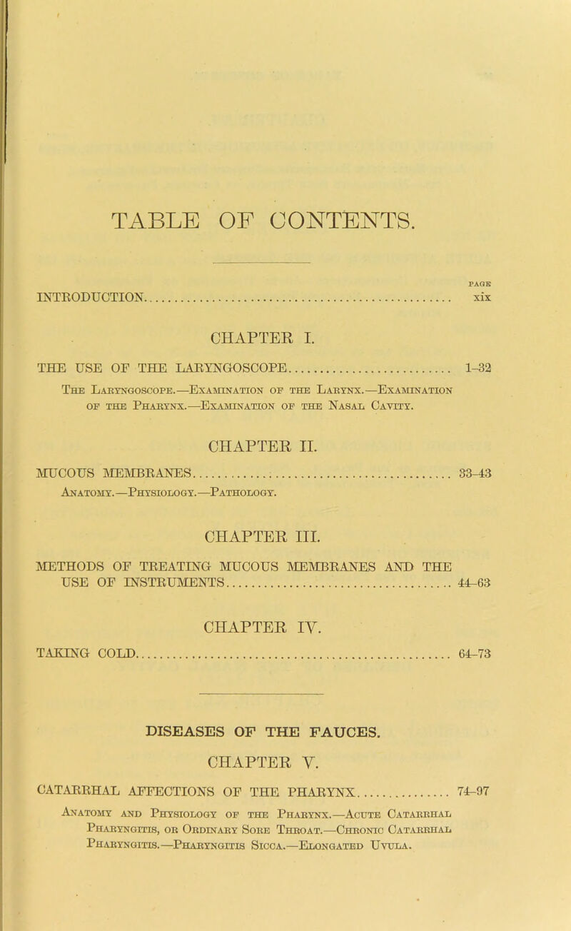 TABLE OF CONTENTS. PAGE INTRODUCTION xix CHAPTER I. THE USE OF THE LARYNGOSCOPE 1-32 The Laryngoscope.—Examination op the Larynx.—Examination op the Pharynx.—Examination of the Nasal Cavity. CHAPTER II. MUCOUS MEMBRANES 33-43 Anatomy.—Physiology. —Pathology. CHAPTER III. [METHODS OF TREATING MUCOUS MEMBRANES AND THE USE OF INSTRUMENTS 44-63 CHAPTER rv. TAKING COLD 64-73 DISEASES OF THE FAUCES. CHAPTER V. CATARRHAL AFFECTIONS OF THE PHARYNX 74-97 Anatomy and Physiology op the Pharynx.—Acute Catarrhal Pharyngitis, or Ordinary Sore Throat.—Chronic Catarrhal Pharyngitis.—Pharyngitis Sicca.—Elongated Uvula.