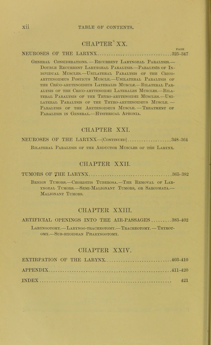 CHAPTER XX. PAGE NEUROSES OF THE LARYNX 325-347 General Considerations.—Recurrent Laryngeal Paralysis.— Double Recurrent Laryngeal Paralysis.—Paralysis of In- dividual Muscles.—Unilateral Paralysis of the Crico- ARYTENOIDEUS POSTICUS MUSCLE.—UNILATERAL PARALYSES OF the Crico-arytenoideus Lateralis Muscle.—Eilateral Par- alysis of the Crico-arytenoidei Laterales Muscles.—Bila- teral Paralysis of the Thyro-arytenoldei Muscles.—Uni- lateral Paralysis of the Thyro-arytenoldeus Muscle. — Paralysis of the Arytenoideus Muscle. — Treatment of Paralysis in General.—Hysterical Aphonia. CHAPTER XXI. NEUEOSES OF THE LAEYNX—(Continued) 348-364 Bilateral Paralysis of the Abductor Muscles of the Larynx. CHAPTER XXII. TUMOES OF THE LAE YNX 365-382 Benign Tumors.—Chorditis Tuberosa.—The Eemoval of Lar- yngeal Tumors.—Semi-Malignant Tumors, or Sarcomata.— Malignant Tumors. CHAPTER XXIII. AETIFICIAL OPENINGS INTO THE AIE-PASSAGES 383-402 Laryngotomy.—Laryngo-tracheotomy.—Tracheotomy. — Thybot- OMY.—SUB-HYOIDEAN PhARYNGOTOMY. CHAPTER XXIY. EXTIEPATION OF THE LAE YNX 403-410 APPENDIX 411-420 INDEX 421