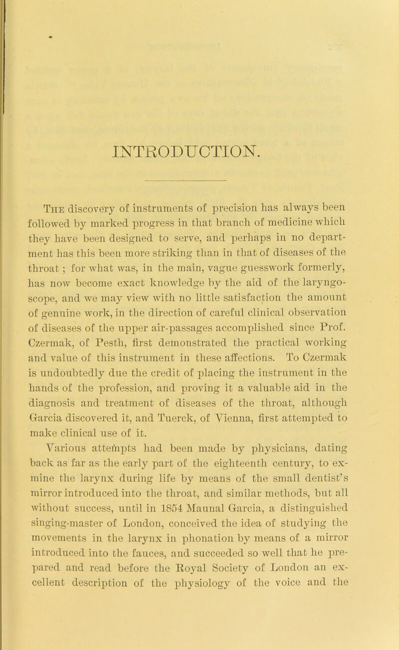 INTRODUCTION. The discovery of instruments of precision has always been followed by marked progress in that branch of medicine which they have been designed to serve, and perhaps in no depart- ment lias this been more striking than in that of diseases of the throat ; for what was, in the main, vague guesswork formerly, has now become exact knowledge by the aid of the laryngo- scope, and we may view with no little satisfaction the amount of genuine work, in the direction of careful clinical observation of diseases of the upper air-passages accomplished since Prof. Czermak, of Pesth, first demonstrated the practical working and value of this instrument in these affections. To Czermak is undoubtedly due the credit of placing the instrument in the hands of the profession, and proving it a valuable aid in the diagnosis and treatment of diseases of the throat, although Garcia discovered it, and Tuerck, of Vienna, first attempted to make clinical use of it. Various attempts had been made by physicians, dating back as far as the early part of the eighteenth century, to ex- mine the larynx during life by means of the small dentist’s mirror introduced into the throat, and similar methods, but all without success, until in 1854 Maunal Garcia, a distinguished singing-master of London, conceived the idea of studying the movements in the larynx in phonation by means of a mirror introduced into the fauces, and succeeded so well that he pre- pared and read before the Royal Society of London an ex- cellent description of the physiology of the voice and the