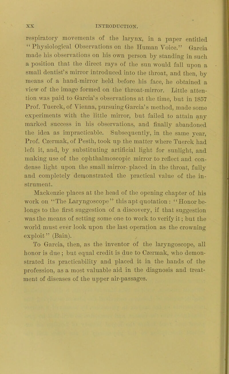 respiratory movements of the larynx, in a paper entitled “ Physiological Observations on the Human Voice.” Garcia made his observations on his own person by standing in such a position that the direct rays of the sun would fall upon a small dentist’s mirror introduced into the throat, and then, by means of a liand-mirror held before his face, he obtained a view of the image formed on the throat-mirror. Little atten- tion was paid to Garcia’s observations at the time, but in 1857 Prof. Tuerck, of Vienna, pursuing Garcia’s method, made some experiments with the little mirror, but failed to attain any marked success in his observations, and finally abandoned the idea as impracticable. Subsequent^, in the same year, Prof. Czermak, of Pesth, took up the matter where Tuerck had left it, and, by substituting artificial light for sunlight, and making use of the ophthalmoscopic mirror to reflect and con- dense light upon the small mirror- placed in the throat, fully and completely demonstrated the practical value of the in- strument. Mackenzie places at the head of the opening chapter of his work on “The Laryngoscope” this apt quotation : “Honor be- longs to the first suggestion of a discovery, if that suggestion was the means of setting some one to work to verify it; but the world must ever look upon the last operation as the crowning exploit” (Bain). , To Garcia, then, as the inventor of the laryngoscope, all honor is due ; but equal credit is due to Czermak, who demon- strated its practicability and placed it in the hands of the profession, as a most valuable aid in the diagnosis and treat- ment of diseases of the upper air-passages.