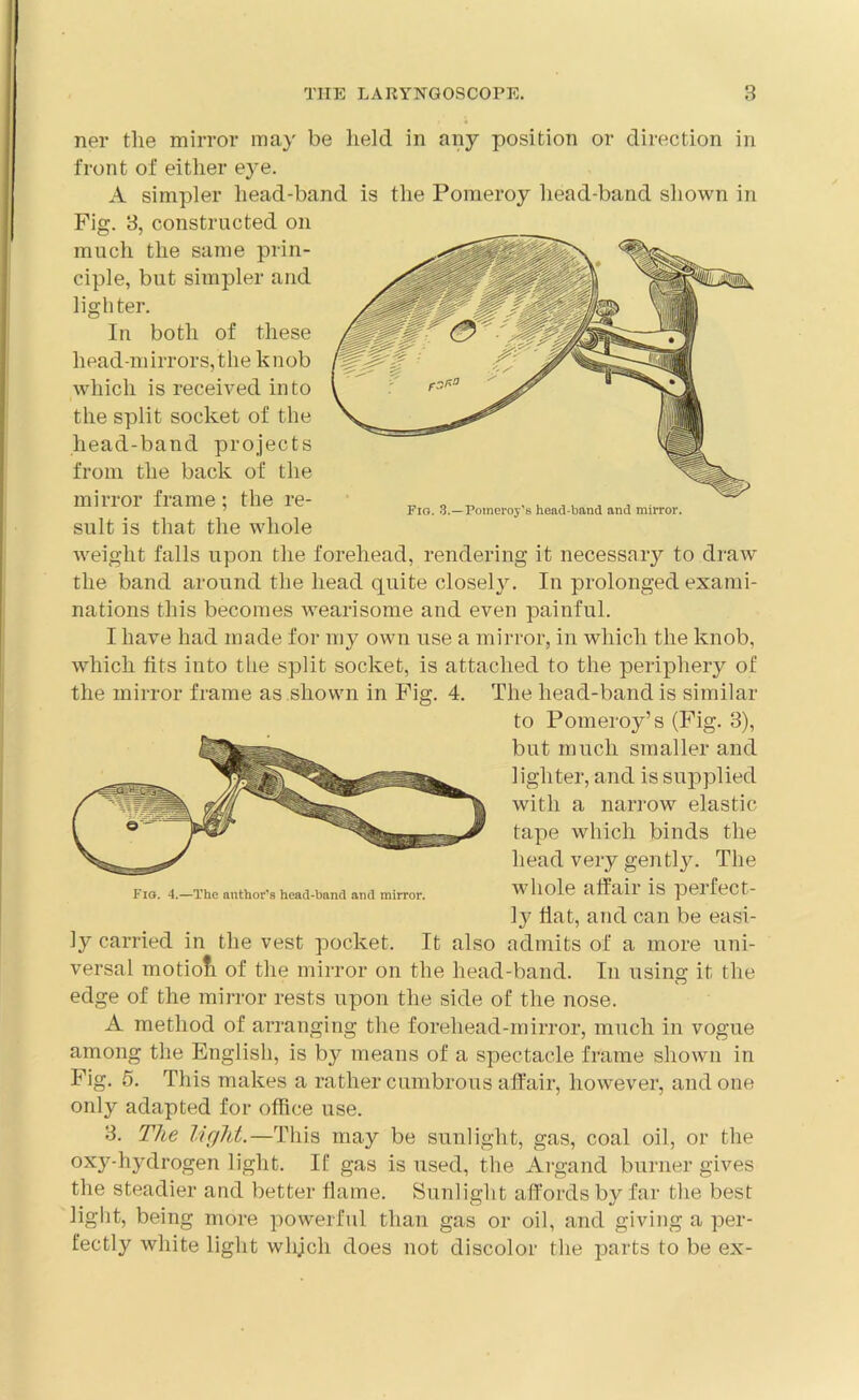 ner the mirror may be held in any position or direction in front of either eye. A simpler head-band is the Pomeroy head-band shown in Fig. 3, constructed on much the same prin- ciple, but simpler and lighter. In both of these head-m irrors, the k nob which is received into the split socket of the head-band projects from the back of the mirror frame; the re- sult is that the whole weight falls upon the forehead, rendering it necessary to draw the band around the head quite closely. In prolonged exami- nations this becomes wearisome and even painful. I have had made for my own use a mirror, in which the knob, which fits into the split socket, is attached to the periphery of the mirror frame as shown in Fig. 4. The head-band is similar to Pomeroy’s (Fig. 3), but much smaller and lighter, and is supplied with a narrow elastic tape which binds the head very gently. The Fio. 4.—The author’s head-band and mirror. whole clffail is peifeCt- ly fiat, and can be easi- ly carried in the vest pocket. It also admits of a more uni- versal motiofi of the mirror on the head-band. In using it the edge of the mirror rests upon the side of the nose. A method of arranging the forehead-mirror, much in vogue among the English, is by means of a spectacle frame shown in Fig. 5. This makes a rather cumbrous affair, however, and one only adapted for office use. 3. The light.—This may be sunlight, gas, coal oil, or the oxy-hydrogen light. If gas is used, the Argand burner gives the steadier and better flame. Sunlight affords by far the best light, being more powerful than gas or oil, and giving a per- fectly white light whjcli does not discolor the parts to be ex-