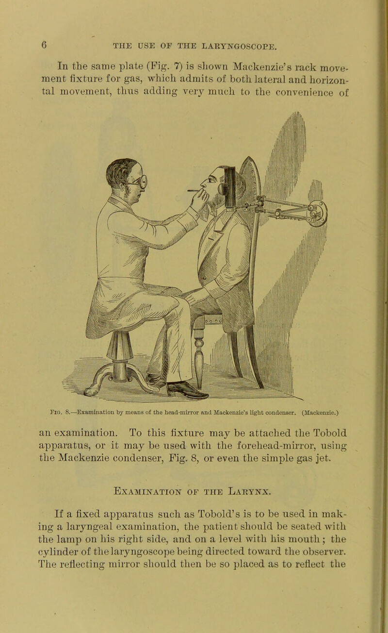 In the same plate (Pig. 7) is shown Mackenzie’s rack move- ment fixture for gas, which admits of both lateral and horizon- tal movement, thus adding very much to the convenience of Fig. 8.—Examination by means of the head-mirror and Mackenzie's light condenser. (Mackenzie.) an examination. To this fixture may be attached the Tobold apparatus, or it may be used with the forehead-mirror, using the Mackenzie condenser, Fig. 8, or even the simple gas jet. Examination of the Larynx. If a fixed apparatus such as Tobold’s is to be used in mak- ing a laryngeal examination, the patient should be seated with the lamp on his right side, and on a level with his mouth; the cylinder of the laryngoscope being directed toward the observer. The reflecting mirror should then be so placed as to reflect the