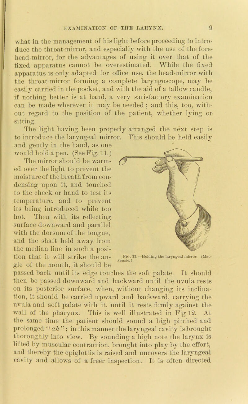 what in the management of his light before proceeding to intro- duce the throat-mirror, and especially with the use of the fore- head-mirror, for the advantages of using it over that of the fixed apparatus cannot be overestimated. While the fixed apparatus is only adapted for office use, the head-mirror with the throat-mirror forming a complete laryngoscope, may be easily carried in the pocket, and with the aid of a tallow candle, if nothing better is at hand, a very satisfactory examination can be made wherever it may be needed; and this, too, with- out regard to the position of the patient, whether lying or sitting. The light having been properly arranged the next step is to introduce the laryngeal mirror. This should be held easily and gently in the hand, as one would hold a pen. (See Fig. 11.) The mirror should be warm- ed over the light to prevent the moisture of the breath from con- densing upon it, and touched to the cheek or hand to test its temperature, and to prevent its being introduced while too hot. Then with its refiectin°; surface downward and parallel with the dorsum of the tongue, and the shaft held away from the median line in such a posi- tion that it will Strike the an- Fig. il-Holding the laryngeal mirror. (Mac- kenzie.) gle of the mouth, it should be passed back until its edge touches the soft palate. It should then be passed downward and backward until the uvula rests on its posterior surface, when, without changing its inclina- tion, it should be carried upward and backward, carrying the uvula and soft palate with it, until it rests firmly against the wall of the pharynx. This is well illustrated in Fig 12. At the same time the patient should sound a high pitched and prolonged “ ah ”; in this manner the laryngeal cavity is brought thoroughly into view. By sounding a high note the larynx is lifted by muscular contraction, brought into play by the effort, and thereby the epiglottis is raised and uncovers the laryngeal cavity and allows of a freer inspection. It is often directed