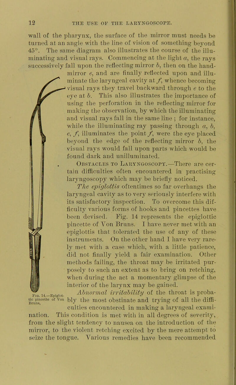 wall of the pharynx, the surface of the mirror must needs be turned at an angle with the line of vision of something beyond 45°. The same diagram also illustrates the course of the illu- minating and visual rays. Commencing at the light a, the rays successively fall upon the reflecting mirror b, then on the hand- mirror e, and are finally reflected upon and illu- minate the laryngeal cavity at./1, whence becoming visual rays they travel backward through e to the eye at b. This also illustrates the importance of using the perforation in the reflecting mirror for making the observation, by which the illuminating and visual rays fall in the same line ; for instance, while the illuminating ray passing through a, b, e, f, illuminates the point/*, were the e}7e placed beyond the edge of the reflecting mirror b, the visual rays would fall upon parts which would be found dark and unilluminated. Obstacles to Laryngoscopy.—There are cer- tain difficulties often encountered in practising laiyngoscopy which may be briefly noticed. The epiglottis oftentimes so far overhangs the laryngeal cavity as to very seriously interfere with its satisfactory inspection. To overcome this dif- ficult}^ various forms of hooks and pincettes have been devised. Fig. 14 represents the epiglottic pincette of Yon Bruns. I have never met with an epiglottis that tolerated the use of auy of these instruments. On the other hand I have very rare- ly met with a case which, with a little patience, did not finally yield a fair examination. Other methods failing, the throat may be irritated pur- posely to such an extent as to bring on retching, when during the act a momentary glimpse of the interior of the larynx may be gained, no 14 -Elliot- Abnormal irritability of the throat is proba- Bnincette of Von bly the most obstinate and trying of all the diffi- culties encountered in making a laryngeal exami- nation. This condition is met with in all degrees of severity7, from the slight tendency to nausea on the introduction of the mirror, to the violent retching excited by the mere attempt to seize the tongue. Various remedies have been recommended