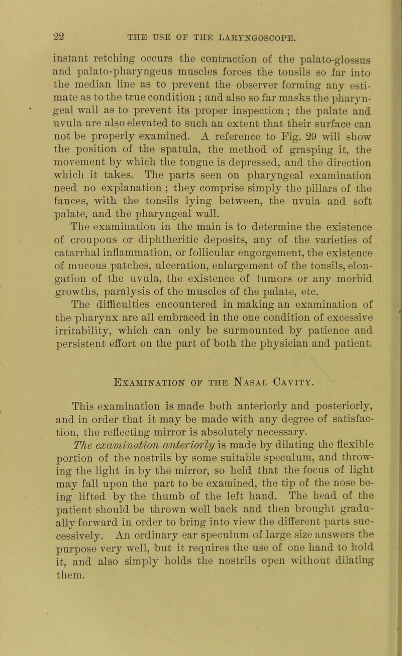 instant retching occurs the contraction of the palato-glossus and palato-pharyngeus muscles forces the tonsils so far into the median line as to prevent the observer forming any esti- mate as to the true condition ; and also so far masks the pharyn- geal wall as to prevent its proper inspection ; the palate and uvula are also elevated to such an extent that their surface can not be properly examined. A reference to Fig. 29 will show the position of the spatula, the method of grasping it, the movement by which the tongue is depressed, and the direction which it takes. The parts seen on pharyngeal examination need no explanation ; they comprise simply the pillars of the fauces, with the tonsils lying between, the uvula and soft palate, and the pharyngeal wall. The examination in the main is to determine the existence of croupous or diphtheritic deposits, any of the varieties of catarrhal inflammation, or follicular engorgement, the existence of mucous patches, ulceration, enlargement of the tonsils, elon- gation of the uvula, the existence of tumors or any morbid growths, paralysis of the muscles of the palate, etc. The difficulties encountered in making an examination of the pharynx are all embraced in the one condition of excessive irritability, which can only be surmounted by patience and persistent effort on the part of both the physician and patient. Examination of the Nasal Cavity. This examination is made both anteriorly and posteriorly, and in order that it may be made with any degree of satisfac- tion, the reflecting mirror is absolutely necessary. The examination anteriorly is made by dilating the flexible portion of the nostrils by some suitable speculum, and throw- ing the light in by the mirror, so held that the focus of light may fall upon the part to be examined, the tip of the nose be- ing lifted by the thumb of the left hand. The head of the patient should be thrown well back and then brought gradu- ally forward in order to bring into view the different parts suc- cessively. An ordinary ear sjieculum of large size answers the purpose very well, but it requires the use of one hand to hold it, and also simply holds the nostrils open without dilating them.