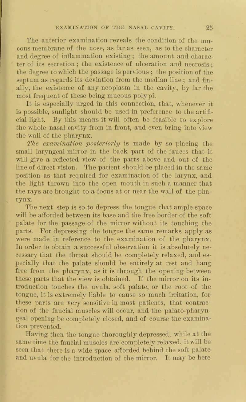 The anterior examination reveals the condition of the mu- cous membrane of the nose, as far as seen, as to the character and degree of inflammation existing; the amount and charac- ter of its secretion; the existence of ulceration and necrosis ; the degree to which the passage is pervious ; the position of the septum as regards its deviation from the median line ; and fin- ally, the existence of any neoplasm in the cavity, by far the most frequent of these being mucous polypi. It is especially urged in this connection, that, whenever it is possible, sunlight should be used in preference to the artifi- cial light. By this means it will often be feasible to explore the whole nasal cavity from in front, and even bring into view the wall of the pharynx. The examination posteriorly is made by so placing the small laryngeal mirror in the back part of the fauces that it will give a reflected view of the parts above and out of the line of direct vision. The patient should be placed in the same position as that required for examination of the larynx, and the light thrown into the open mouth in such a manner that the rays are brought to a focus at or near the wall of the pha- rynx. The next step is so to depress the tongue that ample space will be afforded between its base and the free border of the soft palate for the passage of the mirror without its touching the parts. For depressing the tongue the same remarks apply as were made in reference to the examination of the pharynx. In order to obtain a successful observation it is absolutely ne- cessary that the throat should be completely relaxed, and es- pecially that the palate should be entirely at rest and hang free from the pharynx, as it is through the opening between these parts that the view is obtained. If the mirror on its in- troduction touches the uvula, soft palate, or the root of the tongue, it is extremely liable to cause so much irritation, for these parts are very sensitive ip most patients, that contrac- tion of the faucial muscles will occur, and the palato-pharyn- geal opening be completely closed, and of course the examina- tion prevented. Having then the tongue thoroughly depressed, while at the same time the faucial muscles are completely relaxed, it will be seen that there is a wide space afforded behind the soft palate and uvula for the introduction of the mirror. It may be here