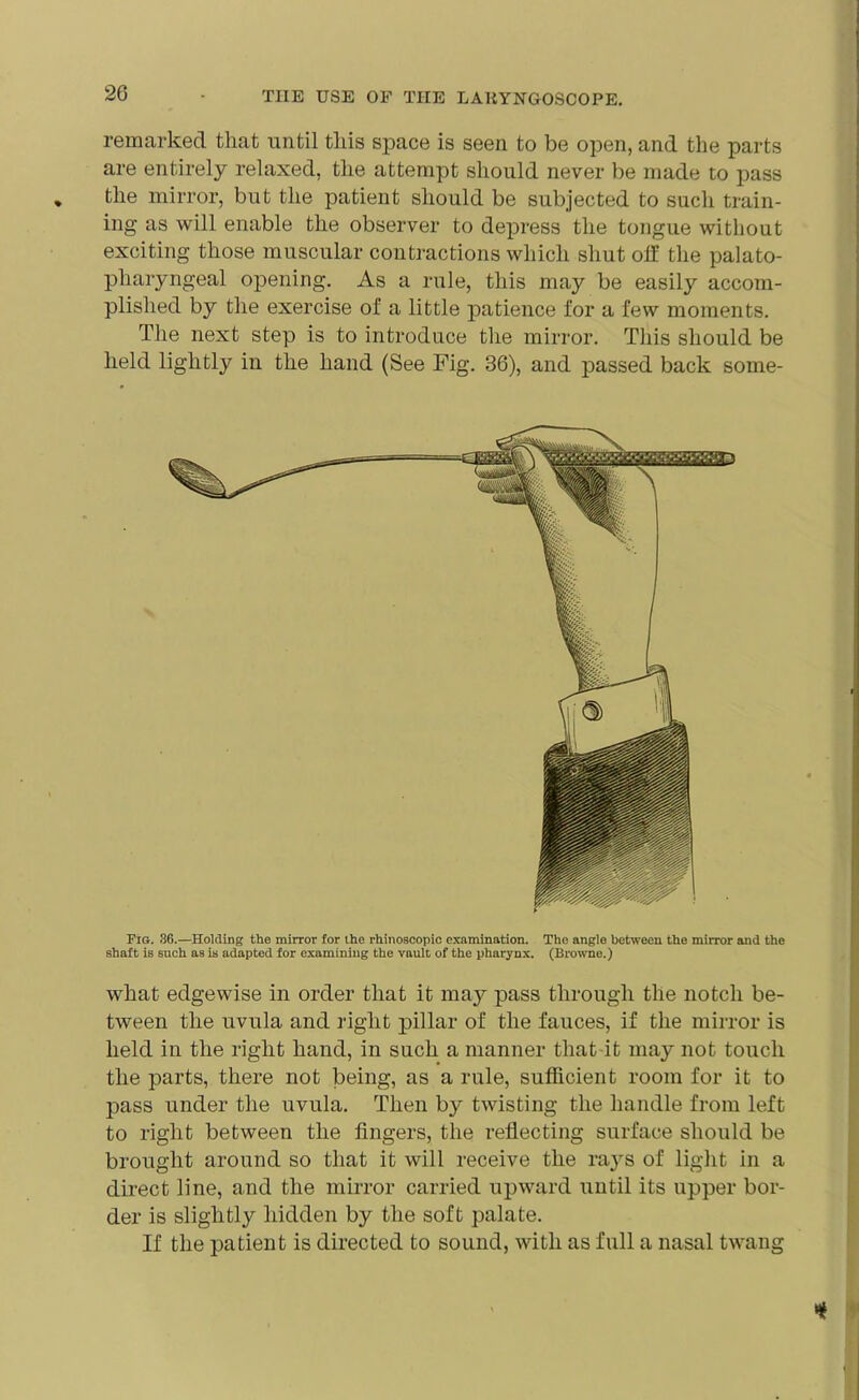 remarked that until this space is seen to be open, and the parts are entirely relaxed, the attempt should never be made to pass the mirror, but the patient should be subjected to such train- ing as will enable the observer to depress the tongue without exciting those muscular contractions which shut off the palato- pharyngeal opening. As a rule, this may be easily accom- plished by the exercise of a little patience for a few moments. The next step is to introduce the mirror. This should be held lightly in the hand (See Fig. 36), and passed back some- Fig. 36.—Holding the mirror for the rhinoscopic examination. The angle between the mirror and the shaft is 6uch as is adapted for examining the vault of the pharynx. (Browne.) what edgewise in order that it may pass through the notch be- tween the uvula and right pillar of the fauces, if the mirror is held in the right hand, in such a manner that it may not touch the parts, there not being, as a rule, sufficient room for it to pass under the uvula. Then by twisting the handle from left to right between the fingers, the reflecting surface should be brought around so that it will receive the rays of light in a direct line, and the mirror carried upward until its upper bor- der is slightly hidden by the soft palate. If the patient is directed to sound, with as full a nasal twang