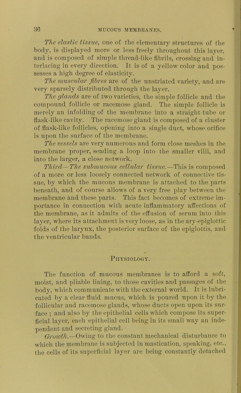 The elastic tissue, one of the elementary structures of the bod}', is displayed more or less freely throughout this layer, and is composed of simple thread-like fibrils, crossing and in- terlacing in every direction. It is of a yellow color and pos- sesses a high degree of elasticity. The muscular fibres are of the unstriated variety, and are very sparsely distributed through the layer. The glands are of two varieties, the simple follicle and the compound follicle or racemose gland. The simple follicle is merely an infolding of the membrane into a straight tube or flask-like cavity. The racemose gland is composed of a cluster of flask-like follicles, opening into a single duct, whose orifice is upon the surface of the membrane. The vessels are very numerous and form close meshes in the membrane proper, sending a loop into the smaller villi, and into the larger, a close network. Third—The submucous cellular tissue.—This is composed of a more or less loosely connected network of connective tis- sue, by which the mucous membrane is attached to the parts beneath, and of course allows of a very free play between the membrane and these parts. This fact becomes of extreme im- portance in connection with acute inflammatory affections of the membrane, as it admits of the effusion of serum into this layer, where its attachment is very loose, as in the ary-epiglottic folds of the larynx, the posterior surface of the epiglottis, and the ventricular bands. Physiology. The function of mucou^ membranes is to afford a soft, moist, and pliable lining, to those cavities and passages of the body, which communicate with the external world. It is lubri- cated by a clear fluid mucus, which is poured upon it by the follicular and racemose glands, whose ducts open upon its sur- face ; and also by the epithelial cells which compose its super- ficial layer, each epithelial cell being in its small way an inde- pendent and secreting gland. Growth.—Owing to the constant mechanical disturbance to which the membrane is subjected in mastication, speaking, etc., the cells of its superficial layer are being constantly detached