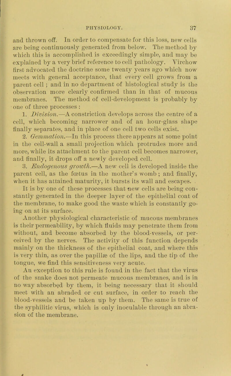 and thrown off. In order to compensate for this loss, new cells are being continuously generated from below. The method by which this is accomplished is exceedingly simple, and may be explained by a very brief reference to cell pathology. Virchow first advocated the doctrine some twenty years ago which now meets with general acceptance, that every cell grows from a parent cell; and in no department of histological study is the observation more clearly confirmed than in that of mucous membranes. The method of cell-development is probably by one of three processes : 1. Division.—A constriction develops across the centre of a cell, which becoming narrower and of an hour-glass shape finally separates, and in place of one cell two cells exist. 2. Gemmation.—In this process there appears at some point in the cell-wall a small projection which protrudes more and more, while its attachment to the parent cell becomes narrower, and finally, it drops off a newly developed cell. 3. Endogenous groivth.—A new cell is developed inside the parent cell, as the foetus in the mother’s womb ; and finally, when it has attained maturity, it bursts its wall and escapes. . It is by one of these processes that new cells are being con- stantly generated in the deeper laj^er of the epithelial coat of the membrane, to make good the waste which is constantly go- ing on at its surface. Another physiological characteristic of mucous membranes is their permeability, by which fluids may penetrate them from without, and become absorbed by the blood-vessels, or per- ceived by the nerves. The activity of this function depends mainly on the thickness of the epithelial coat, and where this is very thin, as over the papillse of the lips, and the tip of the tongue, we find this sensitiveness very acute. An exception to this rule is found in the fact that the virus of the snake does not permeate mucous membranes, and is in no way absorbed by them, it being necessary that it should meet with an abraded or cut surface, in order to reach the blood-vessels and be taken up by them. The same is true of the syphilitic virus, which is only inoculable through an abra- sion of the membrane.