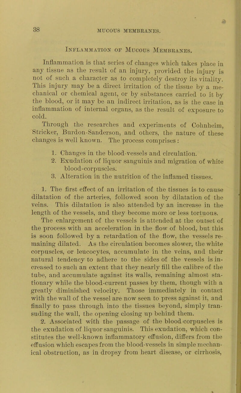 Inflammation of Mucous Membranes. Inflammation is that series of changes which takes place in any tissue as the result of an injury, provided the injury is not of such a character as to completely destroy its vitality. This injury may be a direct irritation of the tissue by a me- chanical or chemical agent, or by substances carried to it by the blood, or it may be an indirect irritation, as is the case in inflammation of internal organs, as the result of exposure to cold. Through the researches and experiments of Cohnheim, Strieker, Burdon-Sanderson, and others, the nature of these changes is well known. The process comprises : 1. Changes in the blood-vessels and circulation. 2. Exudation of liquor sanguinis and migration of white blood-corpuscles. 3. Alteration in the nutrition of the inflamed tissues. 1. The first effect of an irritation of the tissues is to cause dilatation of the arteries, followed soon b3^ dilatation of the veins. This dilatation is also attended by an increase in the length of the vessels, and they become more or less tortuous. The enlargement of the vessels is attended at the outset of the process with an acceleration in the flow of blood, but this is soon followed by a retardation of the flow, the vessels re- maining dilated. As the circulation becomes slower, the white corpuscles, or leucocytes, accumulate in the veins, and their natural tendency to adhere to the sides of the vessels is in- creased to such an extent that they nearly fill the calibre of the tube, and accumulate against its walls, remaining almost sta- tionary while the blood-current passes by them, though with a greatly diminished velocity. Those immediately in contact with the wall of the vessel are now seen to press against it, and finally to pass through into the tissues beyond, simply tran- suding the wall, the opening closing up behind them. 2. Associated with the passage of the blood-corpuscles is the exudation of liquor sanguinis. This exudation, which con- stitutes the well-known inflammatory effusion, differs from the effusion which escapes from the blood-vessels in simple mechan- ical obstruction, as in dropsy from heart disease, or cirrhosis,