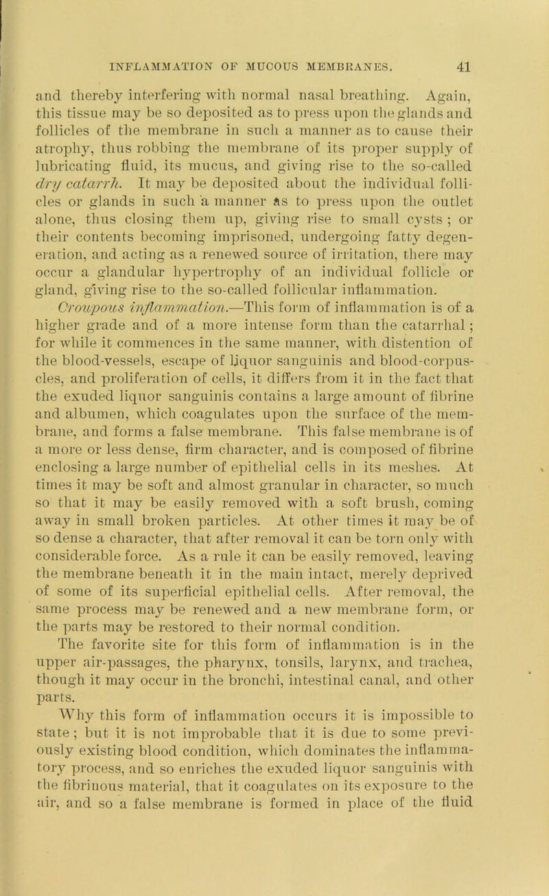 and thereby interfering with normal nasal breathing. Again, this tissue may be so deposited as to press upon the glands and follicles of the membrane in such a manner as to cause their atrophy, thus robbing the membrane of its proper supply of lubricating fluid, its mucus, and giving rise to the so-called dry catarrh. It may be deposited about the individual folli- cles or glands in such a manner as to press upon the outlet alone, thus closing them up, giving rise to small cysts ; or their contents becoming imprisoned, undergoing fatty degen- eration, and acting as a renewed source of irritation, there may occur a glandular hypertrophy of an individual follicle or gland, giving rise to the so-called follicular inflammation. Croupous inflammation.—This form of inflammation is of a higher grade and of a more intense form than the catarrhal; for while it commences in the same manner, with distention of the blood-vessels, escape of liquor sanguinis and blood-corpus- cles, and proliferation of cells, it differs from it in the fact that the exuded liquor sanguinis contains a large amount of fibrine and albumen, which coagulates upon the surface of the mem- brane, and forms a false membrane. This false membrane is of a more or less dense, firm character, and is composed of fibrine enclosing a large number of epithelial cells in its meshes. At times it may be soft and almost granular in character, so much so that it may be easily removed with a soft brush, coming away in small broken particles. At other times it may be of so dense a character, that after removal it can be torn only with considerable force. As a rule it can be easily removed, leaving the membrane beneath it in the main intact, merely deprived of some of its superficial epithelial cells. After removal, the same process may be renewed and a new membrane form, or the parts may be restored to their normal condition. The favorite site for this form of inflammation is in the upper air-passages, the pharynx, tonsils, larynx, atid trachea, though it may occur in the bronchi, intestinal canal, and other parts. Why this form of inflammation occurs it is impossible to state; but it is not improbable that it is due to some previ- ously existing blood condition, which dominates the inflamma- tory process, and so enriches the exuded liquor sanguinis with the fibrinous material, that it coagulates on its exposure to the air, and so a false membrane is formed in place of the fluid