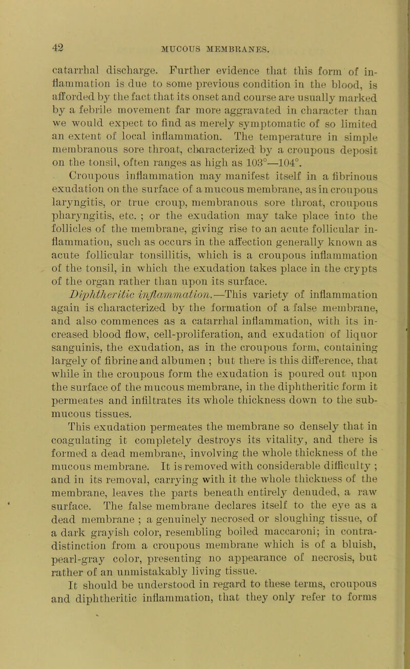 catarrhal discharge. Further evidence that this form of in- flammation is due to some previous condition in the blood, is afforded by the fact that its onset and course are usually marked by a febrile movement far more aggravated in character than we would expect to find as merely symptomatic of so limited an extent of local inflammation. The temperature in simple membranous sore throat, characterized by a croupous deposit on the tonsil, often ranges as high as 103°—104°. Croupous inflammation may manifest itself in a fibrinous exudation on the surface of a mucous membrane, as in croupous laryngitis, or true croup, membranous sore throat, croupous pharyngitis, etc. ; or the exudation may take place into the follicles of the membrane, giving rise to an acute follicular in- flammation, such as occurs in the affection generally known as acute follicular tonsillitis, which is a croupous inflammation of the tonsil, in which the exudation takes place in the crypts of the organ rather than upon its surface. Diphtheritic inflammation.—This variety of inflammation again is characterized by the formation of a false membrane, and also commences as a catarrhal inflammation, with its in- creased blood flow, cell-proliferation, and exudation of liquor sanguinis, the exudation, as in the croupous form, containing largely of fibrineand albumen ; but there is this difference, that while in the croupous form the exudation is poured out upon the surface of the mucous membrane, in the diphtheritic form it permeates and infiltrates its whole thickness down to the sub- mucous tissues. This exudation permeates the membrane so densely that in coagulating it completely destroys its vitality, and there is formed a dead membrane, involving the whole thickness of the mucous membrane. It is removed with considerable difficulty ; and in its removal, carrying with it the whole thickness of the membrane, leaves the parts beneath entirely denuded, a raw surface. The false membrane declares itself to the eye as a dead membrane ; a genuinely necrosed or sloughing tissue, of a dark grayish color, resembling boiled maccaroni; in contra- distinction from a croupous membrane which is of a bluish, pearl-gray color, presenting no appearance of necrosis, but rather of an unmistakably living tissue. It should be understood in regard to these terms, croupous and diphtheritic inflammation, that they only refer to forms