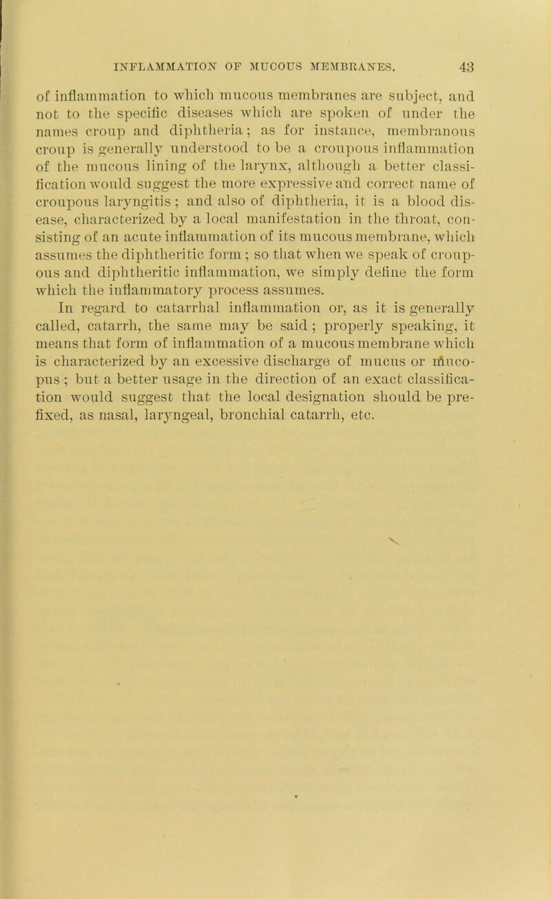 of inflammation to which mucous membranes are subject, and not to the specific diseases which are spoken of under the names croup and diphtheria; as for instance, membranous croup is generally understood to be a croupous inflammation of the mucous lining of the larynx, although a better classi- fication would suggest the more expressive and correct name of croupous laryngitis; and also of diphtheria, it is a blood dis- ease, characterized by a local manifestation in the throat, con- sisting of an acute inflammation of its mucous membrane, which assumes the diphtheritic form ; so that when we speak of croup- ous and diphtheritic inflammation, we simply define the form which the inflammatory process assumes. In regard to catarrhal inflammation or, as it is generally called, catarrh, the same may be said; properly speaking, it means that form of inflammation of a mucous membrane which is characterized by an excessive discharge of mucus or riiuco- pus ; but a better usage in the direction of an exact classifica- tion would suggest that the local designation should be pre- fixed, as nasal, laryngeal, bronchial catarrh, etc. \