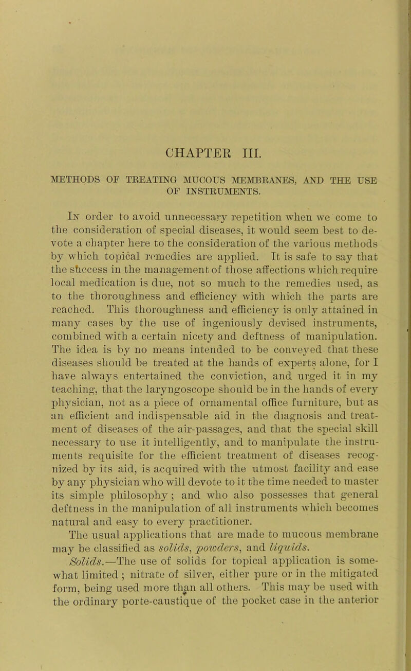 CHAPTER III. METHODS OF TREATING MUCOUS MEMBRANES, AND THE USE OE INSTRUMENTS. In order to avoid unnecessary repetition when we come to the consideration of special diseases, it would seem best to de- vote a chapter here to the consideration of the various methods by which topical remedies are applied. It is safe to say that the shccess in the management of those affections which require local medication is due, not so much to the remedies used, as to the thoroughness and efficiency with which the parts are reached. This thoroughness and efficienc}' is only attained in many cases by the use of ingeniously devised instruments, combined with a certain nicety and deftness of manipulation. The idea is by no means intended to be conveyed that these diseases should be treated at the hands of experts alone, for I have always entertained the conviction, and urged it in my teaching, that the laryngoscope should be in the hands of every physician, not as a piece of ornamental office furniture, but as an efficient and indispensable aid in the diagnosis and treat- ment of diseases of the air-passages, and that the special skill necessary to use it intelligently, and to manipulate the instru- ments requisite for the efficient treatment of diseases recog- nized by its aid, is acquired with the utmost facilit}^ and ease by any physician who will devote to it the time needed to master its simple philosophy ; and who also possesses that general deftness in the manipulation of all instruments which becomes natural and easy to every practitioner. The usual applications that are made to mucous membrane may be classified as solids, 'powders, and liquids. Solids.—The use of solids for topical application is some- what limited ; nitrate of silver, either pure or in the mitigated form, being used more than all others. This may be used with the ordinary porte-caustique of the pocket case in the anterior