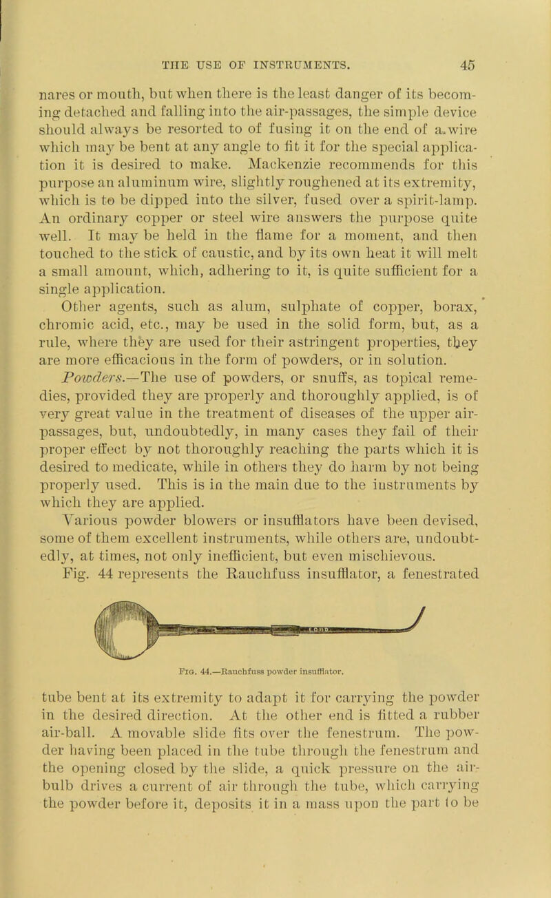 nares or mouth, but when there is the least danger of its becom- ing detached and falling into the air-passages, the simple device should always be resorted to of fusing it on the end of a.wire which may be bent at any angle to lit it for the special applica- tion it is desired to make. Mackenzie recommends for this purpose an aluminum wire, slightly roughened at its extremity, which is to be dipped into the silver, fused over a spirit-lamp. An ordinary copper or steel wire answers the purpose quite well. It may be held in the dame for a moment, and then touched to the stick of caustic, and by its own heat it will melt a small amount, which, adhering to it, is quite sufficient for a single application. Other agents, such as alum, sulphate of copper, borax, chromic acid, etc., may be used in the solid form, but, as a rule, where they are used for their astringent properties, they are more efficacious in the form of powders, or in solution. Powders.—The use of powders, or snuffs, as topical reme- dies, provided they are properly and thoroughly applied, is of very great value in the treatment of diseases of the upper air- passages, but, undoubtedly, in many cases they fail of their proper effect b}^ not thoroughly reaching the parts which it is desired to medicate, while in others they do harm b}^ not being properly used. This is in the main due to the instruments by which they are applied. Various powder blowers or insufflators have been devised, some of them excellent instruments, while others are, undoubt- edly, at times, not only inefficient, but even mischievous. Fig. 44 represents the Rauchfuss insufflator, a fenestrated Fig. 44.—Rauchfuss powder insufflator. tube bent at its extremity to adapt it for carrying the powder in the desired direction. At the other end is fitted a rubber air-ball. A movable slide fits over the fenestrum. The pow- der having been placed in the tube through the fenestrum and the opening closed by the slide, a quick pressure on the air- bulb drives a current of air through the tube, which carrying the powder before it, deposits it in a mass upon the part lo be