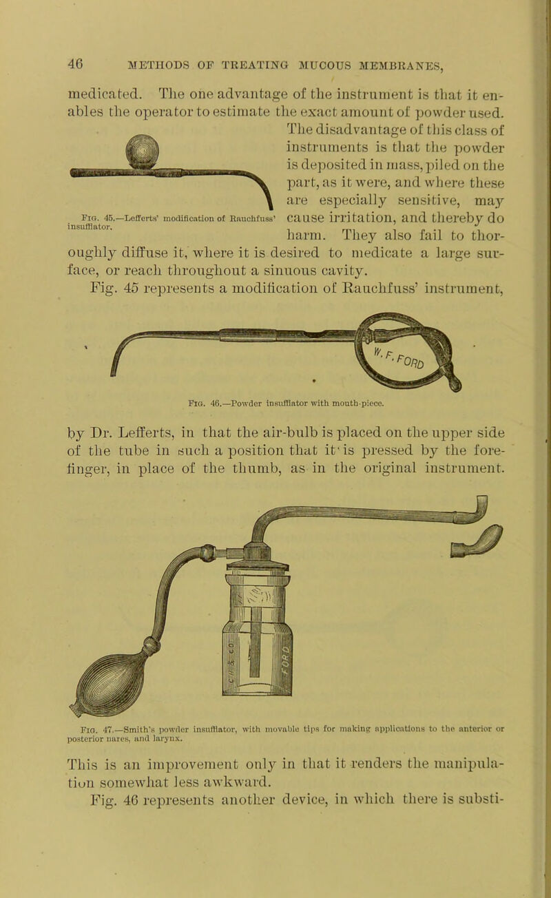 medicated. The one advantage of the instrument is that it en- ables the operator to estimate the exact amount of powder used. The disadvantage of this class of instruments is that the powder is deposited in mass,piled on the part, as it were, and where these are especially sensitive, may fig. 45.—Leffcrts' modification of Rauchtuss’ cause irritation, and thereby do insufflator. J harm. I hey also fail to thor- oughly diffuse it, where it is desired to medicate a large sur- face, or reach throughout a sinuous cavity. Fig. 45 represents a modification of Rauchfuss’ instrument, Fig. 46.—Powder insufflator with mouth piece. by Dr. Lefferts, in that the air-bulb is placed on the upper side of the tube in such a position that it is pressed by the fore- finger, in place of the thumb, as in the original instrument. Fig. 47.—Smith's powder insufflator, with movable tips for making applications to the anterior or posterior nares, and larynx. This is an improvement only in that it renders the manipula- tion somewhat less awkward. Fig. 46 represents another device, in which there is substi-