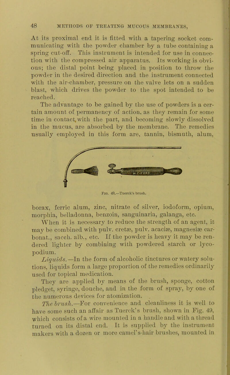 At its proximal end it is fitted with a tapering socket com- municating with the powder chamber by a tube containing a spring cut-off. This instrument is intended for use in connec- tion with the compressed air apparatus. Its working is obvi- ous; the distal point being placed in position to throw the powder in the desired direction and the instrument connected with the air-chamber, pressure on the valve lets on a sudden blast, which drives the powder to the spot intended to be reached. The advantage to be gained by the use of powders is a cer- tain amount of permanency of action, as they remain for some time in contact, with the part, and becoming slowly dissolved in the mucus, are absorbed by the membrane. The remedies usually emplojmd in this form are, tannin, bismuth, alum, Fig. 49.—Tuerck’s brush. borax, ferric alum, zinc, nitrate of silver, iodoform, opium, morphia, belladonna, benzoin, sanguinaria, galanga, etc. When it is necessary to reduce the strength of an agent, it may be combined with pulv. cretse, pulv. acacise, magnesise car- bonat., sacch. alb., etc. If the powder is heavy it may be ren- dered lighter by combining with powdered starch or lyco- podium. Liquids.—In the form of alcoholic tinctures or watery solu- tions, liquids form a large proportion of the remedies ordinarily used for topical medication. They are applied by means of the brush, sponge, cotton pledget, syringe, douche, and in the form of spray, by one of the numerous devices for atomization. Thebrusli.—For convenience and cleanliness it is well to have some such an affair as Tuerck’s brush, shown in Fig. 49, which consists of a wire mounted in a handle and with a thread turned on its distal end. It is supplied b}^ the instrument makers with a dozen or more camel’s-liair brushes, mounted in