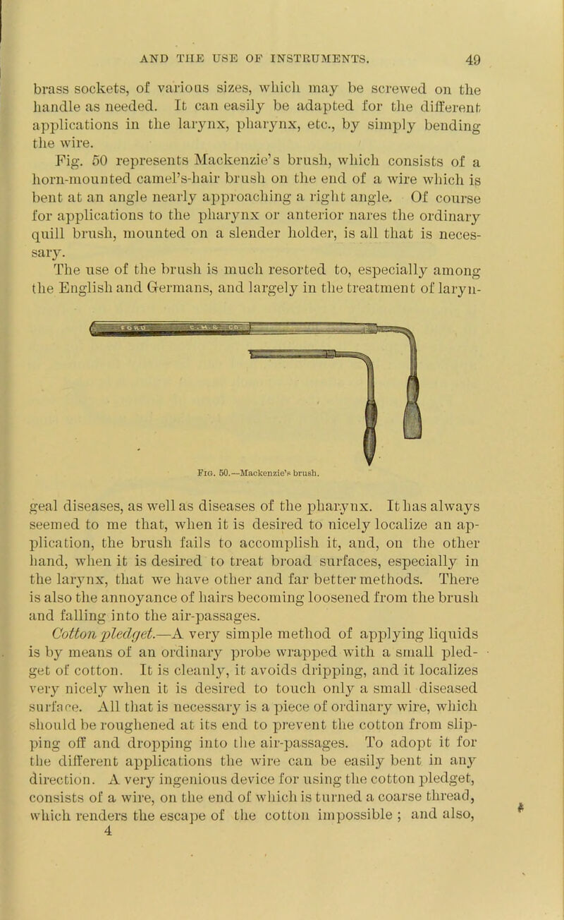brass sockets, of various sizes, which may be screwed on the handle as needed. It can easily be adapted for the different applications in the larynx, pharynx, etc., by simply bending the wire. Fig. 50 represents Mackenzie’s brush, which consists of a horn-mounted camel’s-hair brush on the end of a wire which is bent at an angle nearly approaching a right angle. Of course for applications to the pharynx or anterior nares the ordinary quill brush, mounted on a slender holder, is all that is neces- sary. The use of the brush is much resorted to, especially among the English and Germans, and largely in the treatment of laryn- Fig. 50.—Mackenzie’s brush. geal diseases, as well as diseases of the pharynx. It has always seemed to me that, when it is desired to nicely localize an ap- plication, the brush fails to accomplish it, and, on the other hand, when it is desired to treat broad surfaces, especially in the larynx, that we have other and far better methods. There is also the annoyance of hairs becoming loosened from the brush and falling into the air-passages. Cotton pledget.—A very simple method of applying liquids is by means of an ordinary probe wrapped with a small pled- get of cotton. It is cleanly, it avoids dripping, and it localizes very nicely when it is desired to touch only a small diseased surface. All that is necessary is a piece of ordinary wire, which should be roughened at its end to prevent the cotton from slip- ping off and dropping into the air-passages. To adopt it for the different applications the wire can be easily bent in any direction. A very ingenious device for using the cotton pledget, consists of a wire, on the end of which is turned a coarse thread, which renders the escape of the cotton impossible ; and also, 4