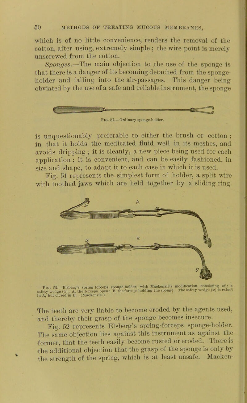 which is of no little convenience, renders the removal of the cotton, after using, extremely simple ; the wire point is merely unscrewed from the cotton. Sponges.—The main objection to the use of the sponge is that there is a danger of its becoming detached from the sponge- holder and falling into the air-passages. This danger being obviated by the use of a safe and reliable instrument, the sponge Fig. 61.—Ordinary sponge-holder. is unquestionably preferable to either the brush or cotton ; in that it holds the medicated fluid well in its meshes, and avoids dripping ; it is cleanly, a new piece being used for each application ; it is convenient, and can be easily fashioned, in size and shape, to adapt it to each case in which it is used. Fig. 51 represents the simplest form of holder, a split wire with toothed jaws which are held together by a sliding ring. Fig. 52.—Elsberg’s Bpring forceps sponge-holder, with Mackenzie s modification, consisting of . a safety wedge (x); A, the forceps open ; B, the forceps holding the sponge. The safety wedge (x) is raised in A, but clcsed in B. (Mackenzie.) The teeth are very liable to become eroded by the agents used, and thereby their grasp of the sponge becomes insecure. Fig. 52 represents Elsberg’s spring-forceps sponge-holder. The same objection lies against this instrument as against the former, that the teeth easily become rusted or eroded. There is the additional objection that the grasp of the sponge is only by the strength of the spring, which is at least unsafe. Macken-