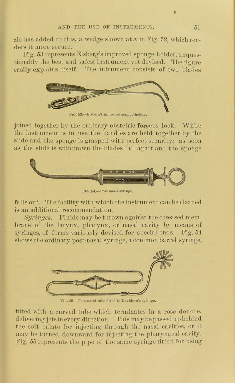 zie has added to this, a wedge shown at x in Fig. 52, which ren- ders it more secure. Fig. 53 represents Elsberg’s improved sponge-holder, unques- tionably the best and safest instrument yet devised. The figure easily explains itself. The intrument consists of two blades joined together by the ordinary obstetric forceps lock. While the instrument is in use the handles are held together by the slide and the sponge is grasped with perfect security; as soon as the slide is withdrawn the blades fall apart and the sponge Fig. 54.—Post-nasal syringe. falls out. The facility with which the instrument can be cleaned is an additional recommendation. Syringes.—Fluids may be thrown against the diseased mem- brane of the larynx, pharynx, or nasal cavity by means of syringes, of forms variously devised for special ends. Fig. 54 shows the ordinary post-nasal syringe, a common barrel syringe, fitted with a curved tube which terminates in a rose douche, delivering jets in every direction. This ma}^ be passed up behind the soft palate for injecting through the nasal cavities, or it may be turned downward for injecting the pharyngeal cavity. Fig. 55 represents the pipe of the same syringe fitted for using