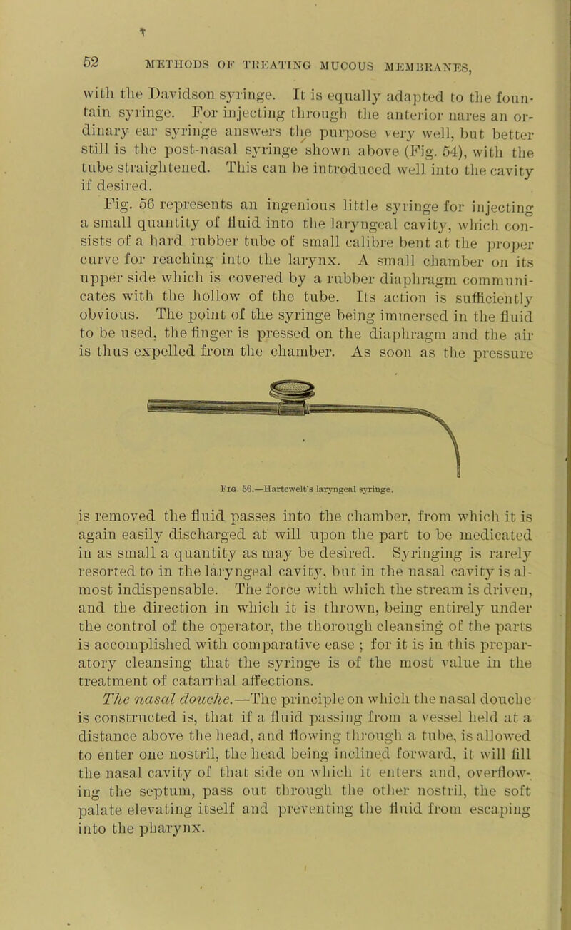* with the Davidson syringe. It is equally adapted to the foun- tain syringe. For injecting through the anterior nares an or- dinary ear syringe answers the purpose very well, but better still is the post-nasal syringe shown above (Fig. 54), with the tube straightened. This can be introduced well into the cavity if desired. Fig. 50 represents an ingenious little syringe for injecting a small quantity of fluid into the laryngeal cavity, which con- sists of a hard rubber tube of small calibre bent at the proper curve for reaching into the larynx. A small chamber on its upper side which is covered by a rubber diaphragm communi- cates with the hollow of the tube. Its action is sufficiently obvious. The point of the syringe being immersed in the fluid to be used, the finger is pressed on the diaphragm and the air is thus expelled from the chamber. As soon as the pressure Fig. 56.—Hartcwelt's laryngeal syringe. is removed the fluid passes into the chamber, from which it is again easity discharged at will upon the part to be medicated in as small a quantity as may be desired. Syringing is rarely resorted to in the laryngeal cavit}g but in the nasal cavity is al- most indispensable. The force with which the stream is driven, and the direction in which it is thrown, being entirely under the control of the operator, the thorough cleansing of the parts is accomplished with comparative ease ; for it is in this prepar- atory cleansing that the syringe is of the most value in the treatment of catarrhal affections. The nasal douche.—The principle on which the nasal douche is constructed is, that if a fluid passing from a vessel held at a distance above the head, and flowing through a tube, is allowed to enter one nostril, the head being inclined forward, it will fill the nasal cavity of that side on which it enters and, overflow- ing the septum, pass out through the other nostril, the soft palate elevating itself and preventing the fluid from escaping into the pharynx. I