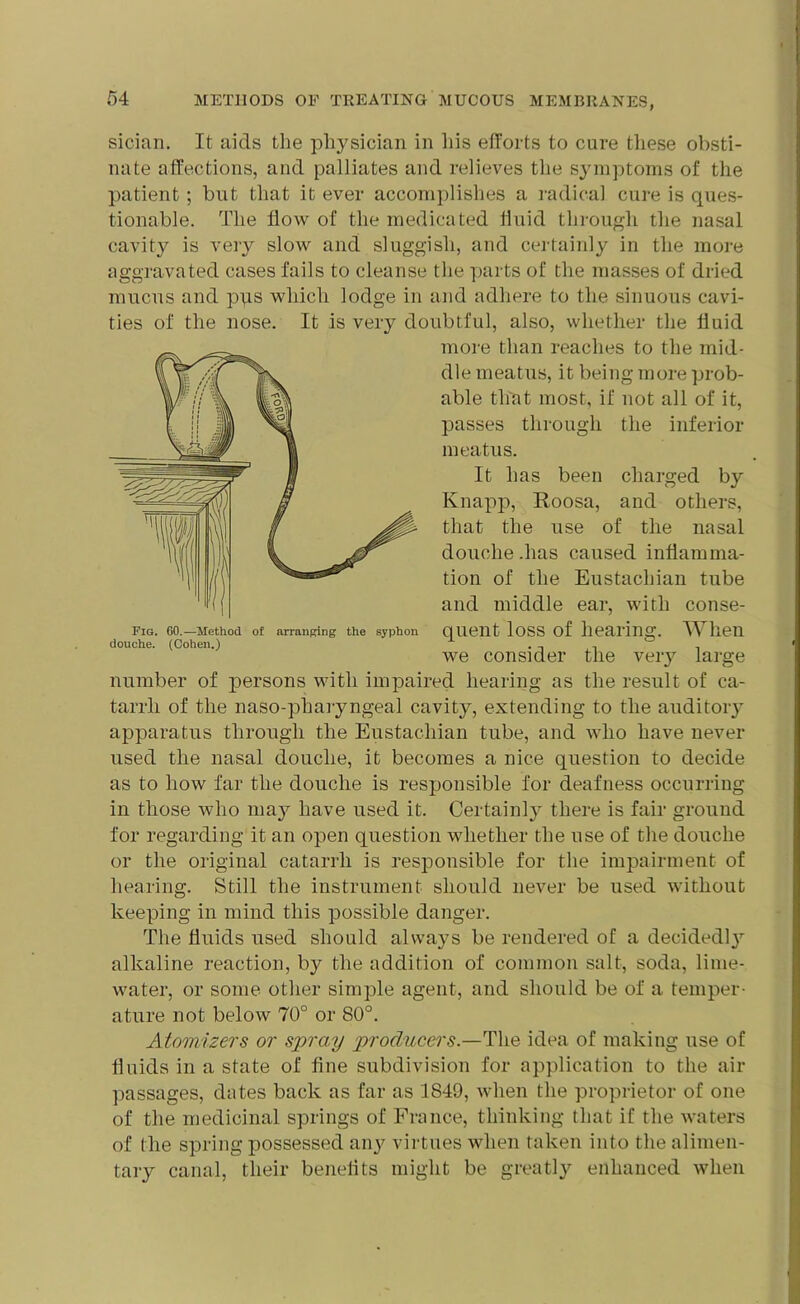 sician. It aids the physician in his efforts to cure these obsti- nate affections, and palliates and relieves the symptoms of the patient; but that it ever accomplishes a radical cure is ques- tionable. The flow of the medicated fluid through, the nasal cavity is very slow and sluggish, and certainly in the more aggravated cases fails to cleanse the parts of the masses of dried mucus and pus which lodge in and adhere to the sinuous cavi- ties of the nose. It is very doubtful, also, whether the fluid more than reaches to the mid- dle meatus, it being more prob- able that most, if not all of it, passes through the inferior meatus. It has been charged by Knapp, Roosa, and others, that the use of the nasal douche .has caused inflamma- tion of the Eustachian tube and middle ear, with conse- quent loss of hearing. When we consider the very large number of persons with impaired hearing as the result of ca- tarrh of the naso-pharyngeal cavity, extending to the auditory apparatus through the Eustachian tube, and who have never used the nasal douche, it becomes a nice question to decide as to how far the douche is responsible for deafness occurring in those who may have used it. Certainly there is fair ground for regarding it an open question whether the use of the douche or the original catarrh is responsible for the impairment of hearing. Still the instrument should never be used without keeping in mind this possible danger. The fluids used should always be rendered of a decidedly alkaline reaction, by the addition of common salt, soda, lime- water, or some other simple agent, and should be of a temper- ature not below 70° or 80°. Atomizers or spray producers.—The idea of making use of fluids in a state of fine subdivision for application to the air passages, dates back as far as 1849, when the proprietor of one of the medicinal springs of France, thinking that if the waters of the spring possessed any virtues when taken into the alimen- tary canal, their beneflts might be greatly enhanced when Fig. 60.—Method of arranging the syphon douche. (Cohen.)