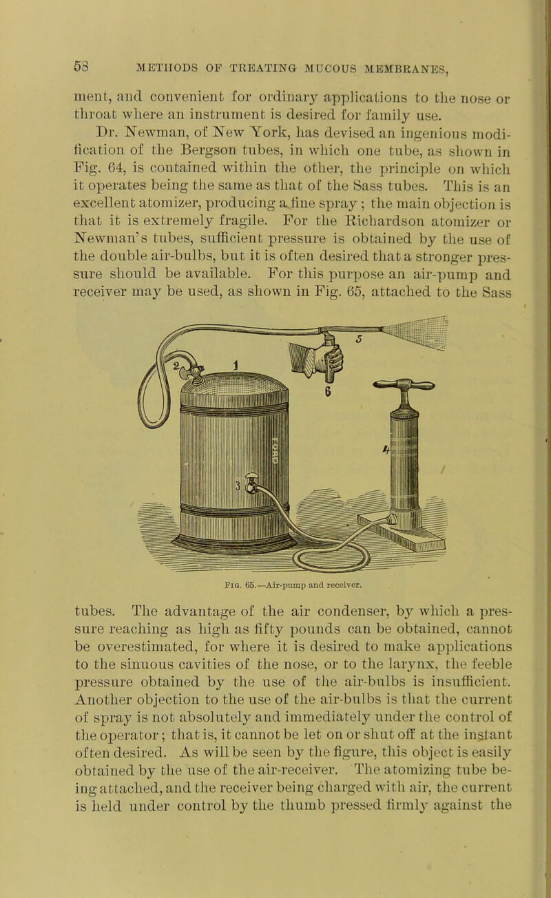 53 ment, and convenient for ordinary applications to the nose or throat where an instrument is desired for family use. Dr. Newman, of New York, has devised an ingenious modi- fication of the Bergson tubes, in which one tube, as shown in Fig. 64, is contained within the other, the principle on which it operates being the same as that of the Sass tubes. This is an excellent atomizer, producing a line spray ; the main objection is that it is extremely fragile. For the Richardson atomizer or Newman’s tubes, sufficient pressure is obtained by the use of the double air-bulbs, but it is often desired that a stronger pres- sure should be available. For this purpose an air-pump and receiver may be used, as shown in Fig. 65, attached to the Sass tubes. The advantage of the air condenser, by which a pres- sure reaching as high as fifty pounds can be obtained, cannot be overestimated, for where it is desired to make applications to the sinuous cavities of the nose, or to the larynx, the feeble pressure obtained by the use of the air-bulbs is insufficient. Another objection to the use of the air-bulbs is that the current of spray is not absolutely and immediately under the control of the operator; that is, it cannot be let on or shut off at the instant often desired. As will be seen by the figure, this object is easily obtained by the use of the air-receiver. The atomizing tube be- ing attached, and the receiver being charged with air, the current is held under control by the thumb pressed firmly against the