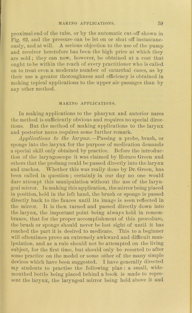 proximal end of the tube, or by the automatic cut-off shown in Fig. 62, and the pressure can be let on or shut off instantane- ously, and at will. A serious objection to the use of the pump and receiver heretofore has been the high price at which they are sold; they can now, however, be obtained at a cost that ought to be within the reach of every practitioner who is called on to treat even a moderate number of catarrhal cases, as by their use a greater thoroughness and efficiency is obtained in making topical applications to the upper air-passages than by any other method. MAKING APPLICATIONS. In making applications to the pharynx and anterior nares the method is sufficiently obvious and requires no special direc- tions. But the method of making applications to the larynx and posterior nares requires some further remark. Applications to the larynx.—Passing a probe, brush, or sponge into the larynx for the purpose of medication demands a special skill only obtained by practice. Before the introduc- tion of the laryngoscope it was claimed by Horace Green and others that the probang could be passed directly into the larynx and trachea. Whether this was really done by Dr. Green, has been called in question ; certainly in our day no one would dare attempt this manipulation without the use of the laryn- geal mirror. In making this application, the mirror being placed in position, held in the left hand, the brush or sponge is passed directly back to the fauces until its image is seen reflected in the mirror. It is then turned and passed directly down into the larynx, the important point being always held in remem- brance, that for the proper accomplishment of this procedure, the brush or sponge should never be lost sight of until it has reached the part it is desired to medicate. This to a beginner will oftentimes prove an extremely awkward and difficult man- ipulation, and as a rule should not be attempted on the living subject, for the first time, but should oidy be resorted to after some practice on the model or some other of the many simple devices which have been suggested. I have generally directed my students to practise the following plan : a small, wide- mouthed bottle being placed behind a book is made to repre- sent the larynx, the laryngeal mirror being held above it and