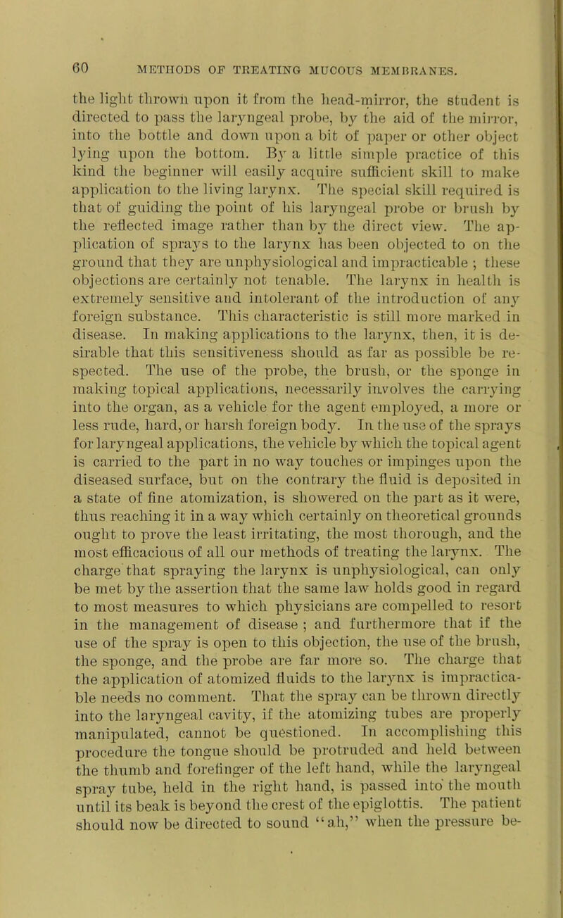 the light thrown upon it from the head-mirror, the student is directed to pass the laryngeal probe, by the aid of the mirror, into the bottle and down upon a bit of paper or other object lying upon the bottom. a little simple practice of this kind the beginner will easily acquire sufficient skill to make application to the living larynx. The special skill required is that of guiding the point of his laryngeal probe or brush by the reflected image rather than by the direct view. The ap- plication of sprays to the larynx has been objected to on the ground that they are unphysiological and impracticable ; these objections are certainly not tenable. The larynx in health is extremely sensitive and intolerant of the introduction of any foreign substance. This characteristic is still more marked in disease. In making applications to the larynx, then, it is de- sirable that this sensitiveness should as far as possible be re- spected. The use of the probe, the brush, or the spouge in making topical applications, necessarily involves the carrying into the organ, as a vehicle for the agent employed, a more or less rude, hard, or harsh foreign body. In the use of the sprays for laryngeal applications, the vehicle by which the topical agent is carried to the part in no way touches or impinges upon the diseased surface, but on the contrary the fluid is deposited in a state of fine atomization, is showered on the part as it were, thus reaching it in a way which certainly on theoretical grounds ought to prove the least irritating, the most thorough, and the most efficacious of all our methods of treating the larynx. The charge that spraying the larynx is unphysiological, can only be met by the assertion that the same law holds good in regard to most measures to which physicians are compelled to resort in the management of disease ; and furthermore that if the use of the spray is open to this objection, the use of the brush, the sponge, and the probe are far more so. The charge that the application of atomized fluids to the larynx is impractica- ble needs no comment. That the spray can be thrown directly into the laryngeal cavity, if the atomizing tubes are properly manipulated, cannot be questioned. In accomplishing this procedure the tongue should be protruded and held between the thumb and forefinger of the left hand, while the laryngeal spray tube, held in the right hand, is passed into the mouth until its beak is beyond the crest of the epiglottis. The patient should now be directed to sound “ah,” when the pressure be-