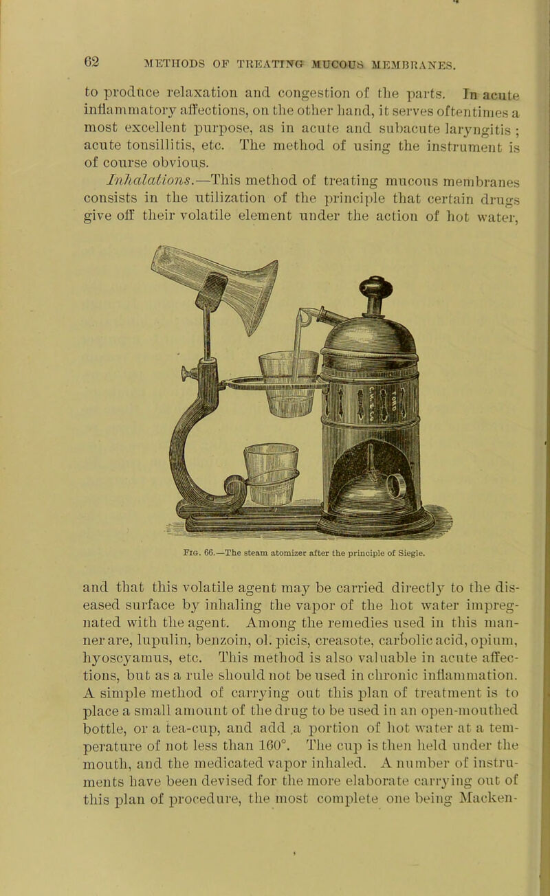 to produce relaxation and congestion of the parts. In acute inflammatory affections, on the other hand, it serves oftentimes a most excellent purpose, as in acute and subacute laryngitis ; acute tonsillitis, etc. The method of using the instrument is of course obvious. Inhalations.—This method of treating mucous membranes consists in the utilization of the principle that certain drugs give off their volatile element under the action of hot water, Fig. 66.—The steam atomizer after the principle of Siegle. and that this volatile agent may be carried direct!}’ to the dis- eased surface by inhaling the vapor of the hot water impreg- nated with the agent. Among the remedies used in this man- ner are, lupulin, benzoin, ol.picis, creasote, carbolic acid, opium, liyoscyamus, etc. This method is also valuable in acute affec- tions, but as a rule should not be used in chronic inflammation. A simple method of carrying out this plan of treatment is to place a small amount of the drug to be used in an open-mouthed bottle, or a tea-cup, and add a portion of hot water at a tem- perature of not less than 160°. The cup is then held under the mouth, and the medicated vapor inhaled. A number of instru- ments have been devised for the more elaborate carrying out of this plan of procedure, the most complete one being Macken-